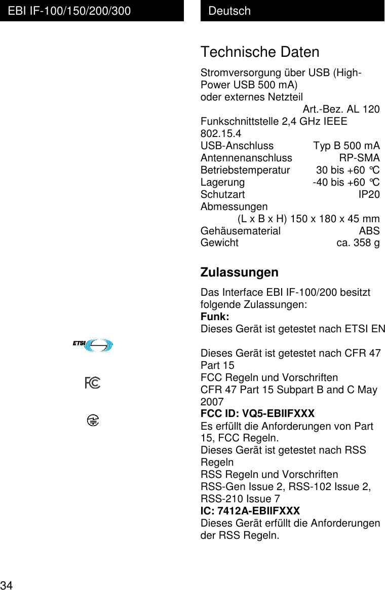 34 Deutsch EBI IF-100/150/200/300                      Technische Daten Stromversorgung &uuml;ber USB (High-Power USB 500 mA)  oder externes Netzteil     Art.-Bez. AL 120 Funkschnittstelle 2,4 GHz IEEE 802.15.4 USB-Anschluss   Typ B 500 mA Antennenanschluss   RP-SMA Betriebstemperatur   30 bis +60 &deg;C Lagerung   -40 bis +60 &deg;C Schutzart   IP20 Abmessungen    (L x B x H) 150 x 180 x 45 mm Geh&auml;usematerial   ABS Gewicht   ca. 358 g  Zulassungen Das Interface EBI IF-100/200 besitzt folgende Zulassungen: Funk: Dieses Ger&auml;t ist getestet nach ETSI EN  Dieses Ger&auml;t ist getestet nach CFR 47 Part 15 FCC Regeln und Vorschriften CFR 47 Part 15 Subpart B and C May 2007 FCC ID: VQ5-EBIIFXXX Es erf&uuml;llt die Anforderungen von Part 15, FCC Regeln. Dieses Ger&auml;t ist getestet nach RSS Regeln RSS Regeln und Vorschriften RSS-Gen Issue 2, RSS-102 Issue 2, RSS-210 Issue 7 IC: 7412A-EBIIFXXX Dieses Ger&auml;t erf&uuml;llt die Anforderungen der RSS Regeln. 