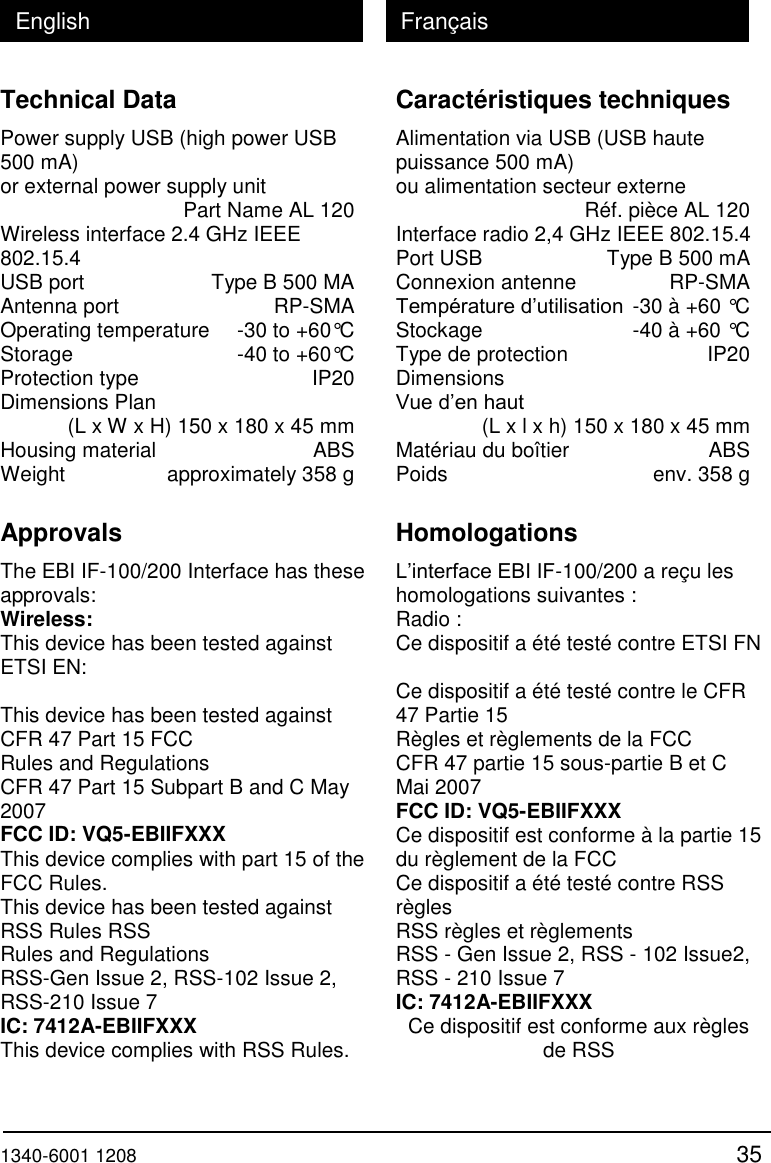  1340-6001 1208 35 English Fran&ccedil;ais Technical Data Power supply USB (high power USB 500 mA) or external power supply unit   Part Name AL 120 Wireless interface 2.4 GHz IEEE 802.15.4 USB port   Type B 500 MA Antenna port   RP-SMA Operating temperature   -30 to +60&deg;C Storage   -40 to +60&deg;C Protection type   IP20 Dimensions Plan    (L x W x H) 150 x 180 x 45 mm Housing material   ABS Weight   approximately 358 g  Approvals The EBI IF-100/200 Interface has these approvals: Wireless: This device has been tested against ETSI EN:  This device has been tested against CFR 47 Part 15 FCC Rules and Regulations CFR 47 Part 15 Subpart B and C May 2007 FCC ID: VQ5-EBIIFXXX This device complies with part 15 of the FCC Rules. This device has been tested against RSS Rules RSS Rules and Regulations RSS-Gen Issue 2, RSS-102 Issue 2, RSS-210 Issue 7 IC: 7412A-EBIIFXXX This device complies with RSS Rules. Caract&eacute;ristiques techniques Alimentation via USB (USB haute puissance 500 mA)  ou alimentation secteur externe   R&eacute;f. pi&egrave;ce AL 120 Interface radio 2,4 GHz IEEE 802.15.4 Port USB   Type B 500 mA Connexion antenne   RP-SMA Temp&eacute;rature d&rsquo;utilisation  -30 &agrave; +60 &deg;C Stockage   -40 &agrave; +60 &deg;C Type de protection   IP20 Dimensions Vue d&rsquo;en haut     (L x l x h) 150 x 180 x 45 mm Mat&eacute;riau du bo&icirc;tier   ABS Poids   env. 358 g  Homologations L&rsquo;interface EBI IF-100/200 a re&ccedil;u les homologations suivantes : Radio : Ce dispositif a &eacute;t&eacute; test&eacute; contre ETSI FN  Ce dispositif a &eacute;t&eacute; test&eacute; contre le CFR 47 Partie 15 R&egrave;gles et r&egrave;glements de la FCC CFR 47 partie 15 sous-partie B et C Mai 2007 FCC ID: VQ5-EBIIFXXX Ce dispositif est conforme &agrave; la partie 15 du r&egrave;glement de la FCC Ce dispositif a &eacute;t&eacute; test&eacute; contre RSS r&egrave;gles RSS r&egrave;gles et r&egrave;glements RSS - Gen Issue 2, RSS - 102 Issue2, RSS - 210 Issue 7 IC: 7412A-EBIIFXXX Ce dispositif est conforme aux r&egrave;gles de RSS