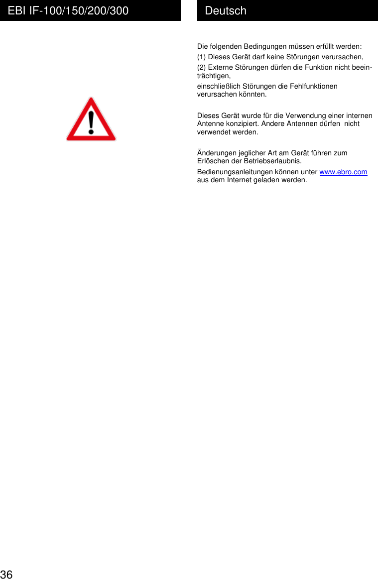  36 Deutsch EBI IF-100/150/200/300      Die folgenden Bedingungen m&uuml;ssen erf&uuml;llt werden: (1) Dieses Ger&auml;t darf keine St&ouml;rungen verursachen, (2) Externe St&ouml;rungen d&uuml;rfen die Funktion nicht beein- tr&auml;chtigen, einschlie&szlig;lich St&ouml;rungen die Fehlfunktionen verursachen k&ouml;nnten.  Dieses Ger&auml;t wurde f&uuml;r die Verwendung einer internen Antenne konzipiert. Andere Antennen d&uuml;rfen  nicht verwendet werden.  &Auml;nderungen jeglicher Art am Ger&auml;t f&uuml;hren zum Erl&ouml;schen der Betriebserlaubnis. Bedienungsanleitungen k&ouml;nnen unter www.ebro.com aus dem Internet geladen werden. 