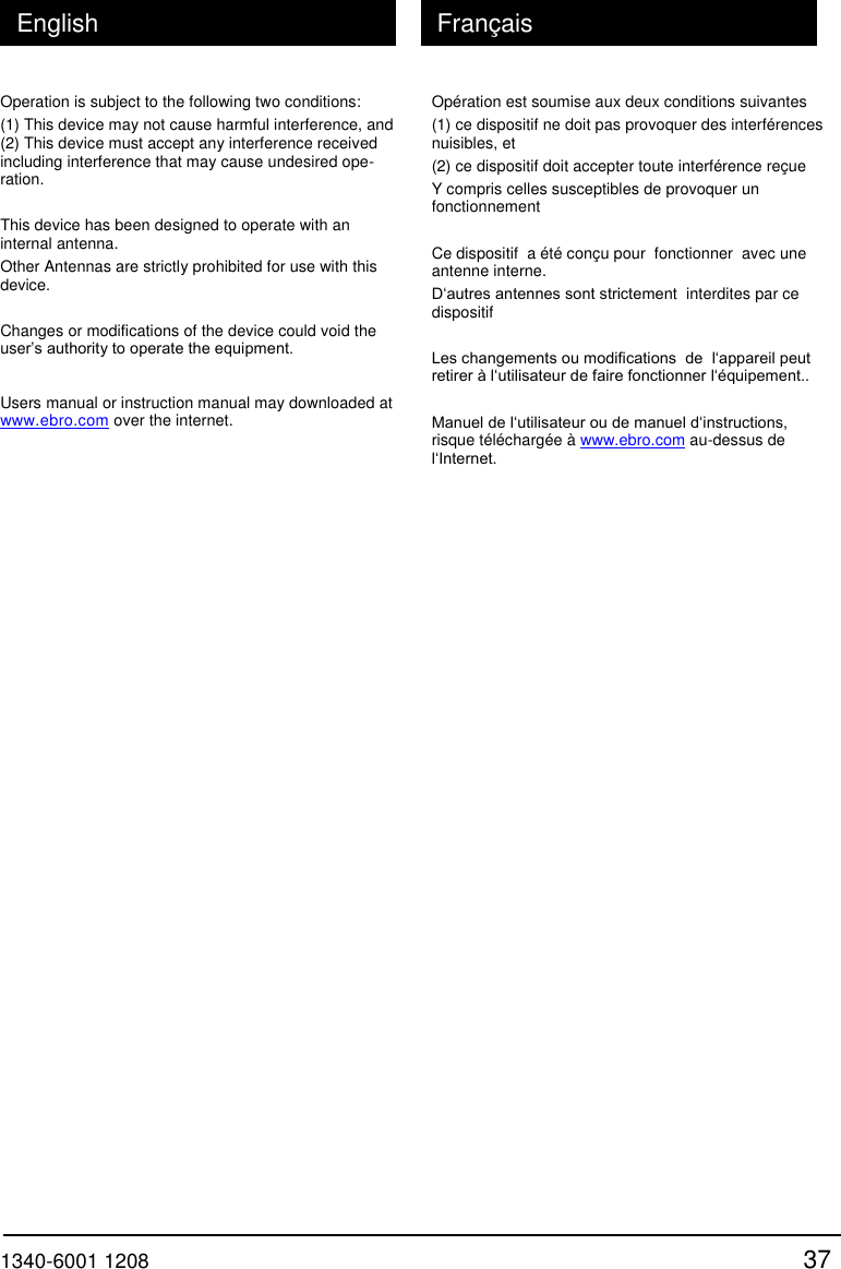  1340-6001 1208 37 English Fran&ccedil;ais Operation is subject to the following two conditions: (1) This device may not cause harmful interference, and (2) This device must accept any interference received including interference that may cause undesired ope- ration.  This device has been designed to operate with an internal antenna. Other Antennas are strictly prohibited for use with this device.  Changes or modifications of the device could void the user&rsquo;s authority to operate the equipment.  Users manual or instruction manual may downloaded at www.ebro.com over the internet.  Op&eacute;ration est soumise aux deux conditions suivantes (1) ce dispositif ne doit pas provoquer des interf&eacute;rences nuisibles, et (2) ce dispositif doit accepter toute interf&eacute;rence re&ccedil;ue Y compris celles susceptibles de provoquer un fonctionnement  Ce dispositif  a &eacute;t&eacute; con&ccedil;u pour  fonctionner  avec une antenne interne. D&lsquo;autres antennes sont strictement  interdites par ce dispositif  Les changements ou modifications  de  l&lsquo;appareil peut retirer &agrave; l&lsquo;utilisateur de faire fonctionner l&lsquo;&eacute;quipement..  Manuel de l&lsquo;utilisateur ou de manuel d&lsquo;instructions, risque t&eacute;l&eacute;charg&eacute;e &agrave; www.ebro.com au-dessus de l&lsquo;Internet. 