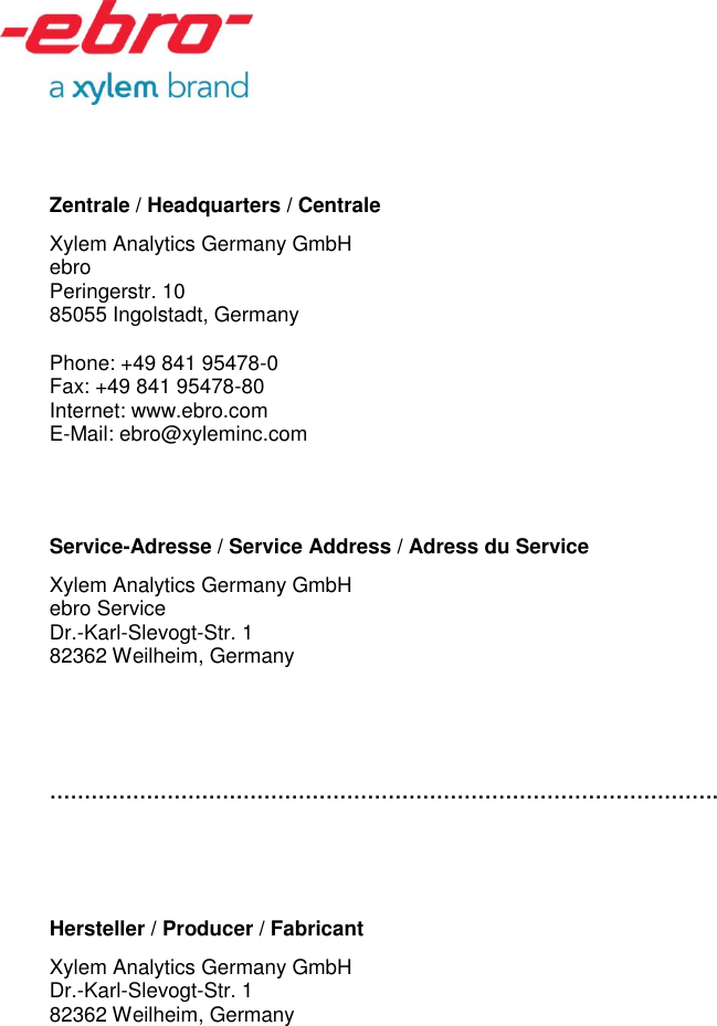     Zentrale / Headquarters / Centrale Xylem Analytics Germany GmbH ebro  Peringerstr. 10 85055 Ingolstadt, Germany  Phone: +49 841 95478-0 Fax: +49 841 95478-80 Internet: www.ebro.com E-Mail: ebro@xyleminc.com   Service-Adresse / Service Address / Adress du Service Xylem Analytics Germany GmbH ebro Service Dr.-Karl-Slevogt-Str. 1 82362 Weilheim, Germany    &hellip;&hellip;&hellip;&hellip;&hellip;&hellip;&hellip;&hellip;&hellip;&hellip;&hellip;&hellip;&hellip;&hellip;&hellip;&hellip;&hellip;&hellip;&hellip;&hellip;&hellip;&hellip;&hellip;&hellip;&hellip;&hellip;&hellip;&hellip;&hellip;&hellip;&hellip;&hellip;.    Hersteller / Producer / Fabricant Xylem Analytics Germany GmbH  Dr.-Karl-Slevogt-Str. 1 82362 Weilheim, Germany    