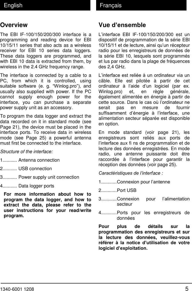  1340-6001 1208 5 English Fran&ccedil;ais Overview The  EBI  IF-100/150/200/300  interface  is  a programming  and  reading  device  for  EBI 10/15/11 series that also acts as a wireless receiver  for  EBI  10  series  data  loggers. These  data  loggers  are  programmed,  and with EBI 10 data is extracted from them, by wireless in the 2.4 GHz frequency range. The interface is connected by a cable to a PC,  from  which  it  is  controlled,  using suitable  software  (e.  g.  &ldquo;Winlog.pro&rdquo;),  and usually also supplied with power. If the PC cannot  supply  enough  power  for  the interface,  you  can  purchase  a  separate power supply unit as an accessory. To program the data logger and extract the data recorded on it in standard mode (see Page 21), the device must be placed in the interface ports. To receive data in wireless mode  (see  Page  25)  a  powerful  antenna must first be connected to the interface. Structure of the interface: 1........... Antenna connection 2........... USB connection 3........... Power supply unit connection 4........... Data logger ports For  more  information  about  how  to program  the  data  logger,  and  how  to extract  the  data,  please  refer  to  the user  instructions  for  your  read/write program. Vue d&rsquo;ensemble L&rsquo;interface  EBI  IF-100/150/200/300  est  un dispositif de programmation de la s&eacute;rie EBI 10/15/11 et de lecture, ainsi qu&rsquo;un r&eacute;cepteur radio pour les enregistreurs de donn&eacute;es de la s&eacute;rie EBI 10, lesquels sont programm&eacute;s et lus par radio dans la plage de fr&eacute;quences des 2,4 GHz. L&rsquo;interface est reli&eacute;e &agrave; un ordinateur via un c&acirc;ble.  Elle  est  pilot&eacute;e  &agrave;  partir  de  cet ordinateur  &agrave;  l&rsquo;aide  d&rsquo;un  logiciel  (par  ex. Winlog.pro)  et,  en  r&egrave;gle  g&eacute;n&eacute;rale, &eacute;galement aliment&eacute;e en &eacute;nergie &agrave; partir de cette source. Dans le cas o&ugrave; l&rsquo;ordinateur ne serait  pas  en  mesure  de  fournir suffisamment  d&rsquo;&eacute;nergie  &agrave;  l&rsquo;interface,  une alimentation secteur s&eacute;par&eacute;e est disponible en option. En  mode  standard  (voir  page  21),  les enregistreurs  sont  reli&eacute;s  aux  ports  de l&rsquo;interface aux fi ns de programmation et de lecture des donn&eacute;es enregistr&eacute;es. En mode radio,  une  antenne  puissante  doit  &ecirc;tre raccord&eacute;e  &agrave;  l&rsquo;interface  pour  garantir  la r&eacute;ception des donn&eacute;es (voir page 25). Caract&eacute;ristiques de l&rsquo;interface : 1............ Connexion pour l&rsquo;antenne 2............ Port USB 3............ Connexion  pour  l&rsquo;alimentation    secteur 4............ Ports  pour  les  enregistreurs  de  donn&eacute;es Pour  plus  de  d&eacute;tails  sur  la programmation des enregistreurs et sur la  lecture  des  donn&eacute;es,  veuillez-vous r&eacute;f&eacute;rer  &agrave;  la  notice  d&rsquo;utilisation  de  votre logiciel d&rsquo;exploitation.  