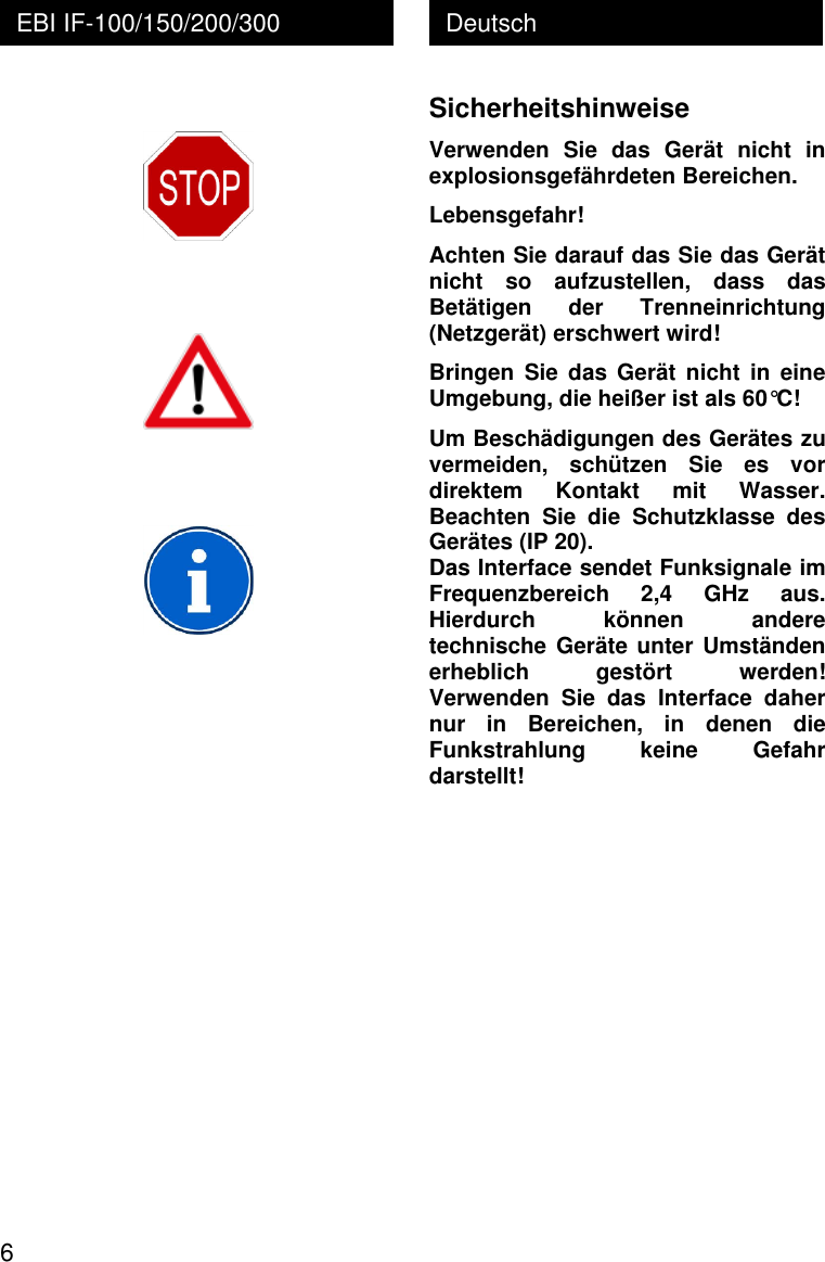  6 Deutsch EBI IF-100/150/200/300          Sicherheitshinweise Verwenden  Sie  das  Ger&auml;t  nicht  in explosionsgef&auml;hrdeten Bereichen.  Lebensgefahr! Achten Sie darauf das Sie das Ger&auml;t nicht  so  aufzustellen,  dass  das Bet&auml;tigen  der  Trenneinrichtung (Netzger&auml;t) erschwert wird! Bringen  Sie das  Ger&auml;t nicht  in  eine Umgebung, die hei&szlig;er ist als 60&deg;C! Um Besch&auml;digungen des Ger&auml;tes zu vermeiden,  sch&uuml;tzen  Sie  es  vor direktem  Kontakt  mit  Wasser. Beachten  Sie  die  Schutzklasse  des Ger&auml;tes (IP 20). Das Interface sendet Funksignale im Frequenzbereich  2,4  GHz  aus. Hierdurch  k&ouml;nnen  andere technische Ger&auml;te unter Umst&auml;nden erheblich  gest&ouml;rt  werden! Verwenden  Sie  das  Interface  daher nur  in  Bereichen,  in  denen  die Funkstrahlung  keine  Gefahr darstellt! 