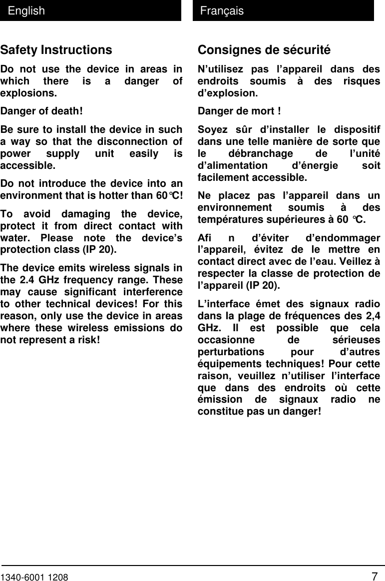  1340-6001 1208 7 English Fran&ccedil;ais Safety Instructions Do  not  use  the  device  in  areas  in which  there  is  a  danger  of explosions. Danger of death! Be sure to install the device in such a  way  so  that  the  disconnection  of power  supply  unit  easily  is accessible. Do not introduce the device into an environment that is hotter than 60&deg;C! To  avoid  damaging  the  device, protect  it  from  direct  contact  with water.  Please  note  the  device&rsquo;s protection class (IP 20). The device emits wireless signals in the 2.4 GHz frequency range. These may  cause  significant  interference to  other  technical  devices!  For  this reason, only use the device in areas where  these  wireless  emissions  do not represent a risk! Consignes de s&eacute;curit&eacute; N&rsquo;utilisez  pas  l&rsquo;appareil  dans  des endroits  soumis  &agrave;  des  risques d&rsquo;explosion.  Danger de mort ! Soyez  s&ucirc;r  d&rsquo;installer  le  dispositif dans une telle mani&egrave;re de sorte que le  d&eacute;branchage  de  l&rsquo;unit&eacute; d&rsquo;alimentation d&rsquo;&eacute;nergie  soit facilement accessible. Ne  placez  pas  l&rsquo;appareil  dans  un environnement  soumis  &agrave;  des temp&eacute;ratures sup&eacute;rieures &agrave; 60 &deg;C. Afi  n  d&rsquo;&eacute;viter  d&rsquo;endommager l&rsquo;appareil,  &eacute;vitez  de  le  mettre  en contact direct avec de l&rsquo;eau. Veillez &agrave; respecter la classe de protection de l&rsquo;appareil (IP 20). L&rsquo;interface  &eacute;met  des  signaux  radio dans la plage de fr&eacute;quences des 2,4 GHz.  Il  est  possible  que  cela occasionne  de  s&eacute;rieuses perturbations  pour  d&rsquo;autres &eacute;quipements techniques! Pour cette raison,  veuillez  n&rsquo;utiliser l&rsquo;interface que  dans  des  endroits  o&ugrave;  cette &eacute;mission  de  signaux  radio  ne constitue pas un danger! 