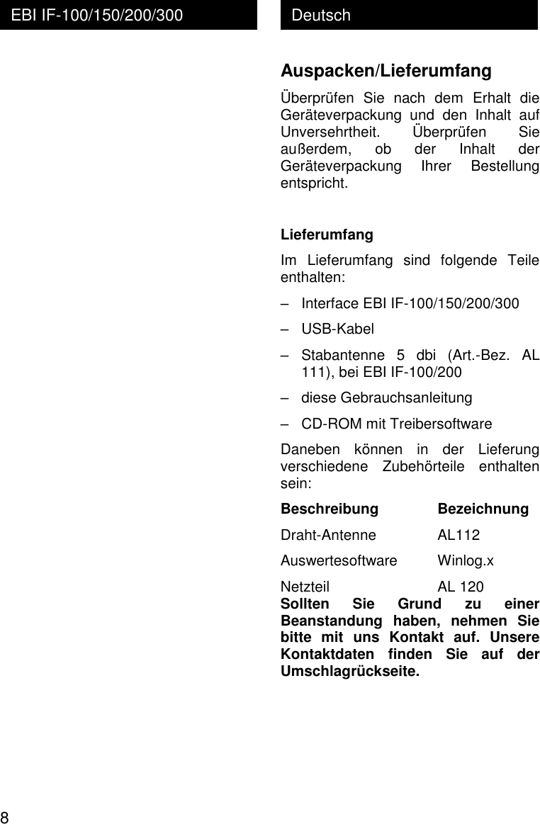  8 Deutsch EBI IF-100/150/200/300  Auspacken/Lieferumfang &Uuml;berpr&uuml;fen  Sie  nach  dem  Erhalt  die Ger&auml;teverpackung  und  den  Inhalt  auf Unversehrtheit.  &Uuml;berpr&uuml;fen  Sie au&szlig;erdem,  ob  der  Inhalt  der Ger&auml;teverpackung  Ihrer  Bestellung entspricht.  Lieferumfang Im  Lieferumfang  sind  folgende  Teile enthalten: &ndash;   Interface EBI IF-100/150/200/300 &ndash;   USB-Kabel &ndash;  Stabantenne  5  dbi  (Art.-Bez.  AL 111), bei EBI IF-100/200  &ndash;   diese Gebrauchsanleitung &ndash;   CD-ROM mit Treibersoftware Daneben  k&ouml;nnen  in  der  Lieferung verschiedene  Zubeh&ouml;rteile  enthalten sein: Beschreibung    Bezeichnung Draht-Antenne    AL112 Auswertesoftware   Winlog.x Netzteil     AL 120 Sollten  Sie  Grund  zu  einer Beanstandung  haben,  nehmen  Sie bitte  mit  uns  Kontakt  auf.  Unsere Kontaktdaten  finden  Sie  auf  der Umschlagr&uuml;ckseite. 