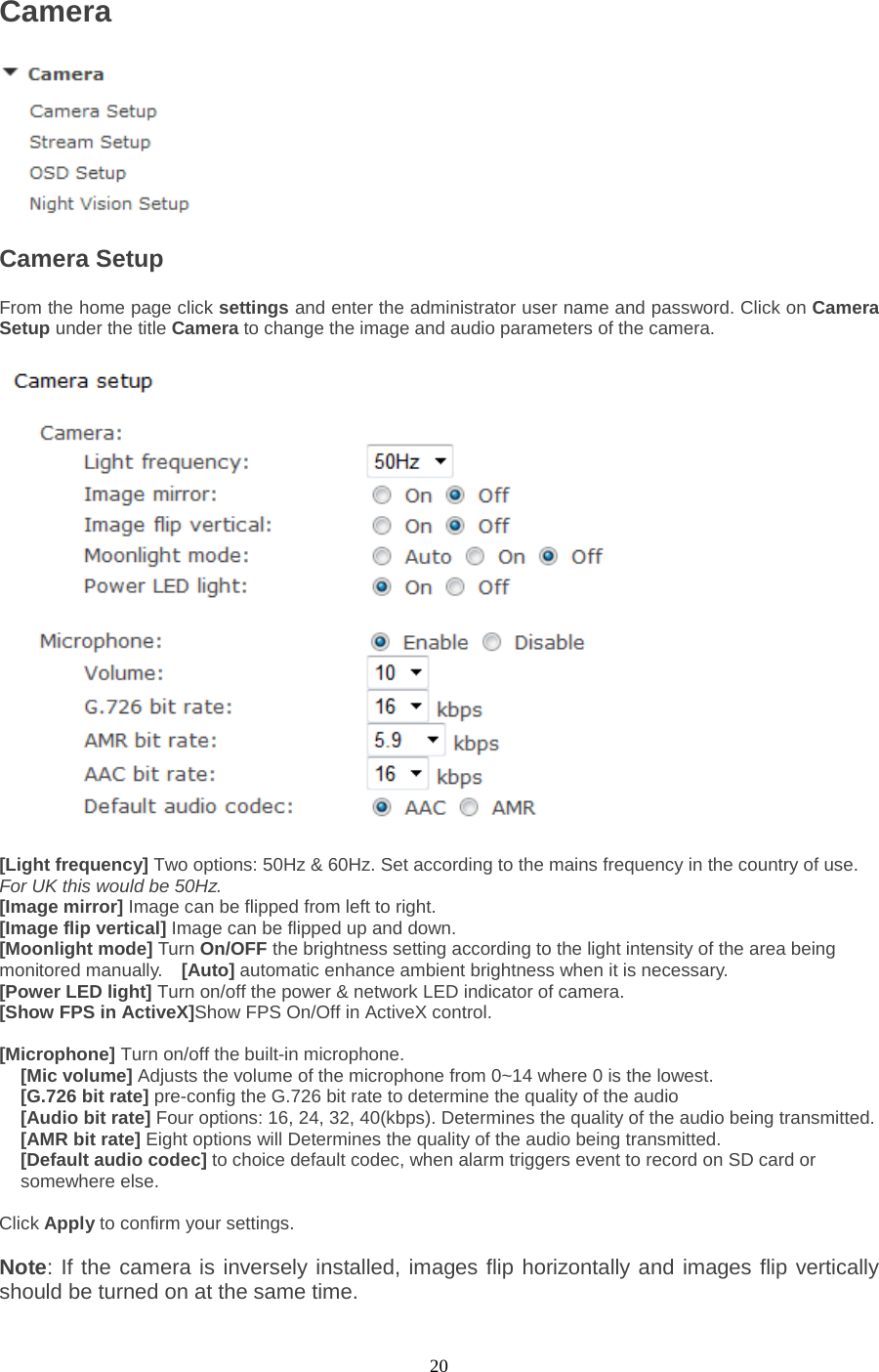  20 Camera  Camera Setup   From the home page click settings and enter the administrator user name and password. Click on Camera Setup under the title Camera to change the image and audio parameters of the camera.    [Light frequency] Two options: 50Hz &amp; 60Hz. Set according to the mains frequency in the country of use. For UK this would be 50Hz. [Image mirror] Image can be flipped from left to right. [Image flip vertical] Image can be flipped up and down. [Moonlight mode] Turn On/OFF the brightness setting according to the light intensity of the area being monitored manually.  [Auto] automatic enhance ambient brightness when it is necessary. [Power LED light] Turn on/off the power &amp; network LED indicator of camera.   [Show FPS in ActiveX]Show FPS On/Off in ActiveX control.    [Microphone] Turn on/off the built-in microphone.   [Mic volume] Adjusts the volume of the microphone from 0~14 where 0 is the lowest.   [G.726 bit rate] pre-config the G.726 bit rate to determine the quality of the audio [Audio bit rate] Four options: 16, 24, 32, 40(kbps). Determines the quality of the audio being transmitted.   [AMR bit rate] Eight options will Determines the quality of the audio being transmitted. [Default audio codec] to choice default codec, when alarm triggers event to record on SD card or somewhere else.  Click Apply to confirm your settings.  Note: If the camera is inversely installed, images flip horizontally and images flip vertically should be turned on at the same time.   