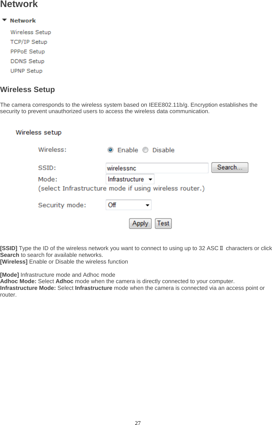  27 Network  Wireless Setup   The camera corresponds to the wireless system based on IEEE802.11b/g. Encryption establishes the security to prevent unauthorized users to access the wireless data communication.      [SSID] Type the ID of the wireless network you want to connect to using up to 32 ASCⅡ characters or click Search to search for available networks.   [Wireless] Enable or Disable the wireless function  [Mode] Infrastructure mode and Adhoc mode   Adhoc Mode: Select Adhoc mode when the camera is directly connected to your computer.   Infrastructure Mode: Select Infrastructure mode when the camera is connected via an access point or router.   