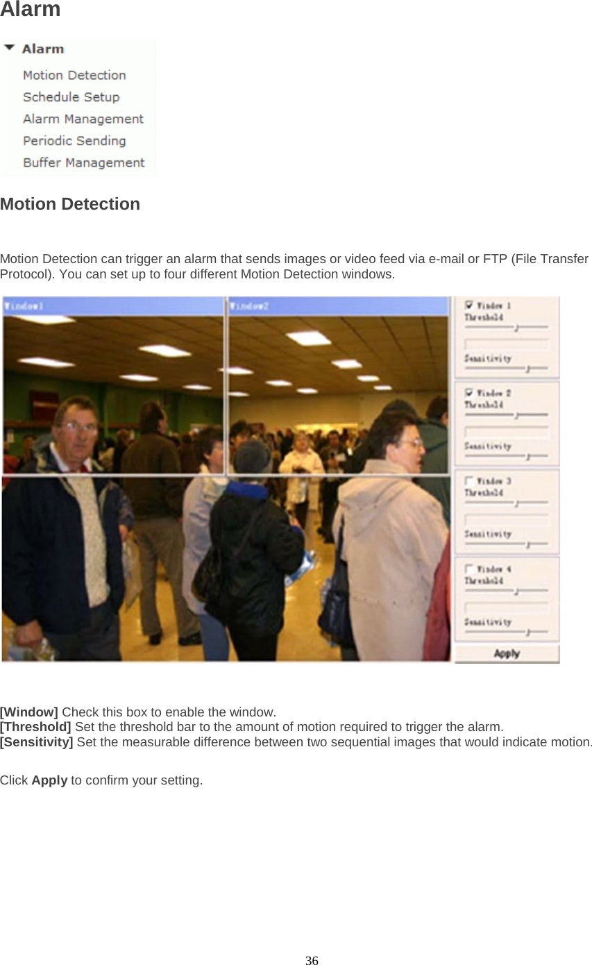  36 Alarm  Motion Detection  Motion Detection can trigger an alarm that sends images or video feed via e-mail or FTP (File Transfer Protocol). You can set up to four different Motion Detection windows.      [Window] Check this box to enable the window. [Threshold] Set the threshold bar to the amount of motion required to trigger the alarm. [Sensitivity] Set the measurable difference between two sequential images that would indicate motion.  Click Apply to confirm your setting.  