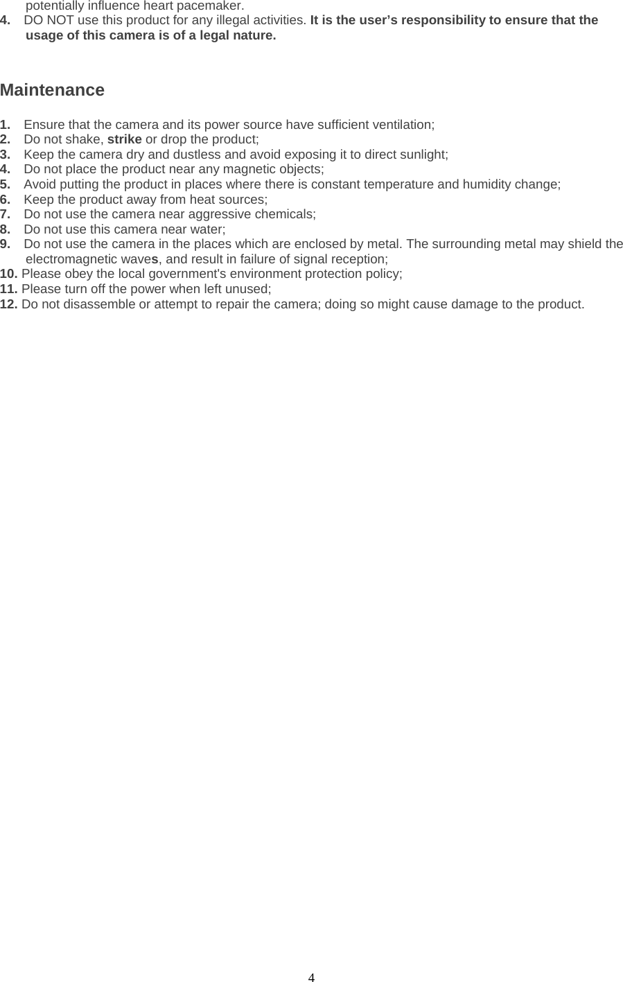  4 potentially influence heart pacemaker.   4.  DO NOT use this product for any illegal activities. It is the user’s responsibility to ensure that the usage of this camera is of a legal nature.    Maintenance 1.  Ensure that the camera and its power source have sufficient ventilation;   2.  Do not shake, strike or drop the product;   3.  Keep the camera dry and dustless and avoid exposing it to direct sunlight;   4.  Do not place the product near any magnetic objects;   5.  Avoid putting the product in places where there is constant temperature and humidity change; 6.  Keep the product away from heat sources;   7.  Do not use the camera near aggressive chemicals;   8.  Do not use this camera near water;   9.  Do not use the camera in the places which are enclosed by metal. The surrounding metal may shield the electromagnetic waves, and result in failure of signal reception;   10. Please obey the local government&apos;s environment protection policy;   11. Please turn off the power when left unused;   12. Do not disassemble or attempt to repair the camera; doing so might cause damage to the product. 