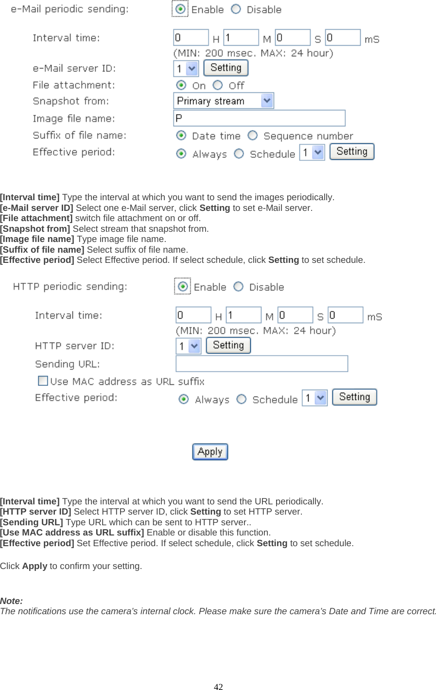  42    [Interval time] Type the interval at which you want to send the images periodically. [e-Mail server ID] Select one e-Mail server, click Setting to set e-Mail server. [File attachment] switch file attachment on or off. [Snapshot from] Select stream that snapshot from. [Image file name] Type image file name. [Suffix of file name] Select suffix of file name. [Effective period] Select Effective period. If select schedule, click Setting to set schedule.     [Interval time] Type the interval at which you want to send the URL periodically. [HTTP server ID] Select HTTP server ID, click Setting to set HTTP server. [Sending URL] Type URL which can be sent to HTTP server.. [Use MAC address as URL suffix] Enable or disable this function. [Effective period] Set Effective period. If select schedule, click Setting to set schedule.  Click Apply to confirm your setting.   Note: The notifications use the camera’s internal clock. Please make sure the camera’s Date and Time are correct.  