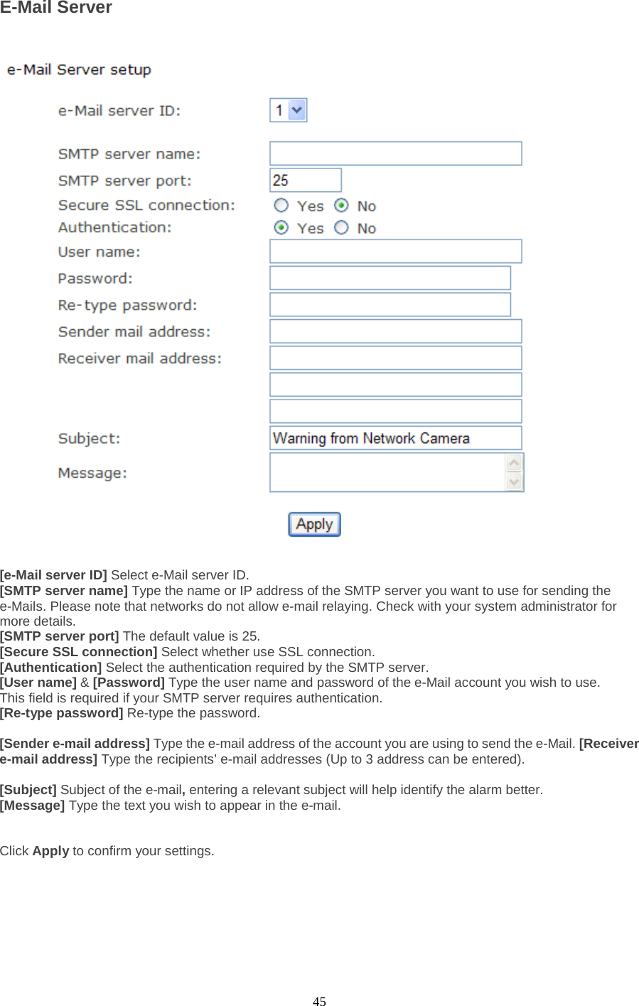  45 E-Mail Server    [e-Mail server ID] Select e-Mail server ID. [SMTP server name] Type the name or IP address of the SMTP server you want to use for sending the e-Mails. Please note that networks do not allow e-mail relaying. Check with your system administrator for more details.   [SMTP server port] The default value is 25.   [Secure SSL connection] Select whether use SSL connection.   [Authentication] Select the authentication required by the SMTP server.   [User name] &amp; [Password] Type the user name and password of the e-Mail account you wish to use. This field is required if your SMTP server requires authentication.   [Re-type password] Re-type the password.    [Sender e-mail address] Type the e-mail address of the account you are using to send the e-Mail. [Receiver e-mail address] Type the recipients’ e-mail addresses (Up to 3 address can be entered).    [Subject] Subject of the e-mail, entering a relevant subject will help identify the alarm better.   [Message] Type the text you wish to appear in the e-mail.     Click Apply to confirm your settings.     