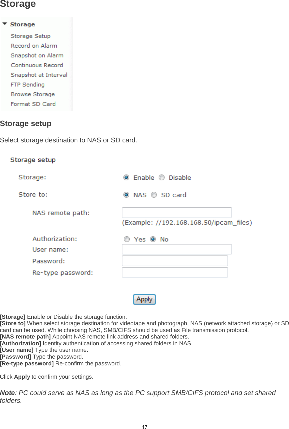  47 Storage  Storage setup   Select storage destination to NAS or SD card.   [Storage] Enable or Disable the storage function. [Store to] When select storage destination for videotape and photograph, NAS (network attached storage) or SD card can be used. While choosing NAS, SMB/CIFS should be used as File transmission protocol. [NAS remote path] Appoint NAS remote link address and shared folders. [Authorization] Identity authentication of accessing shared folders in NAS. [User name] Type the user name.   [Password] Type the password.   [Re-type password] Re-confirm the password.    Click Apply to confirm your settings.  Note: PC could serve as NAS as long as the PC support SMB/CIFS protocol and set shared folders. 