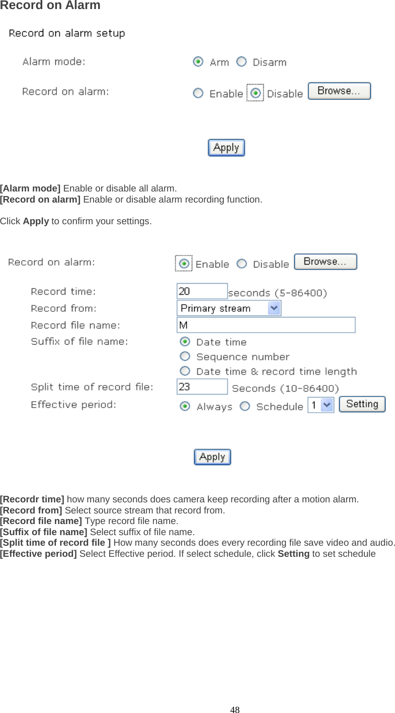  48 Record on Alarm     [Alarm mode] Enable or disable all alarm. [Record on alarm] Enable or disable alarm recording function.  Click Apply to confirm your settings.      [Recordr time] how many seconds does camera keep recording after a motion alarm. [Record from] Select source stream that record from. [Record file name] Type record file name. [Suffix of file name] Select suffix of file name. [Split time of record file ] How many seconds does every recording file save video and audio. [Effective period] Select Effective period. If select schedule, click Setting to set schedule        