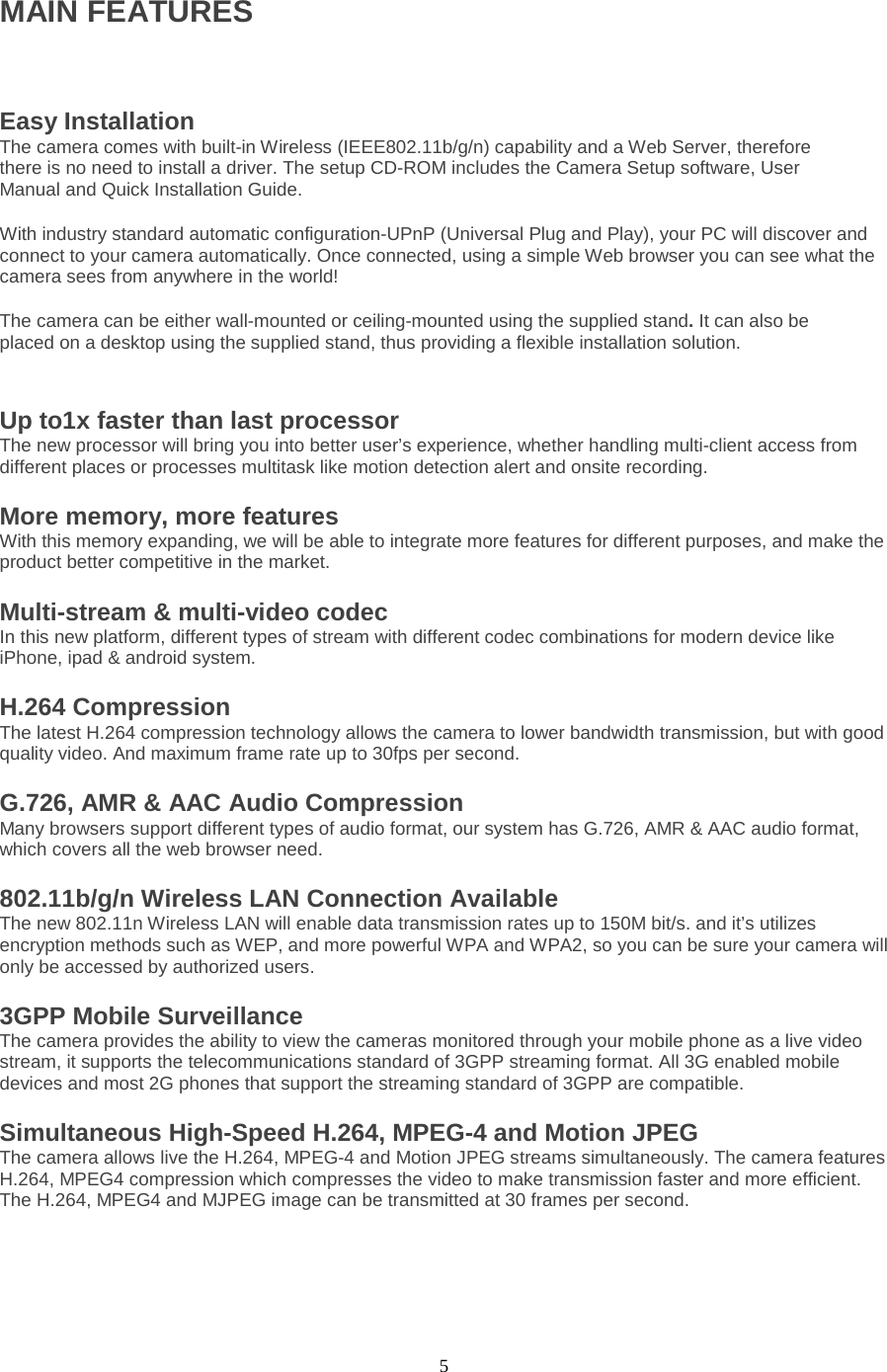  5 MAIN FEATURES  Easy Installation   The camera comes with built-in Wireless (IEEE802.11b/g/n) capability and a Web Server, therefore there is no need to install a driver. The setup CD-ROM includes the Camera Setup software, User Manual and Quick Installation Guide.   With industry standard automatic configuration-UPnP (Universal Plug and Play), your PC will discover and connect to your camera automatically. Once connected, using a simple Web browser you can see what the camera sees from anywhere in the world!   The camera can be either wall-mounted or ceiling-mounted using the supplied stand. It can also be placed on a desktop using the supplied stand, thus providing a flexible installation solution.Up to1x faster than last processor The new processor will bring you into better user’s experience, whether handling multi-client access from different places or processes multitask like motion detection alert and onsite recording. More memory, more features With this memory expanding, we will be able to integrate more features for different purposes, and make the product better competitive in the market. Multi-stream &amp; multi-video codec In this new platform, different types of stream with different codec combinations for modern device like iPhone, ipad &amp; android system. H.264 Compression   The latest H.264 compression technology allows the camera to lower bandwidth transmission, but with good quality video. And maximum frame rate up to 30fps per second. G.726, AMR &amp; AAC Audio Compression Many browsers support different types of audio format, our system has G.726, AMR &amp; AAC audio format, which covers all the web browser need. 802.11b/g/n Wireless LAN Connection Available   The new 802.11n Wireless LAN will enable data transmission rates up to 150M bit/s. and it’s utilizes encryption methods such as WEP, and more powerful WPA and WPA2, so you can be sure your camera will only be accessed by authorized users. 3GPP Mobile Surveillance The camera provides the ability to view the cameras monitored through your mobile phone as a live video stream, it supports the telecommunications standard of 3GPP streaming format. All 3G enabled mobile devices and most 2G phones that support the streaming standard of 3GPP are compatible. Simultaneous High-Speed H.264, MPEG-4 and Motion JPEG The camera allows live the H.264, MPEG-4 and Motion JPEG streams simultaneously. The camera features H.264, MPEG4 compression which compresses the video to make transmission faster and more efficient. The H.264, MPEG4 and MJPEG image can be transmitted at 30 frames per second.  