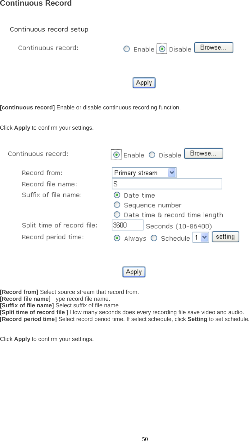  50 Continuous Record      [continuous record] Enable or disable continuous recording function.   Click Apply to confirm your settings.     [Record from] Select source stream that record from. [Record file name] Type record file name. [Suffix of file name] Select suffix of file name. [Split time of record file ] How many seconds does every recording file save video and audio. [Record period time] Select record period time. If select schedule, click Setting to set schedule.   Click Apply to confirm your settings.     