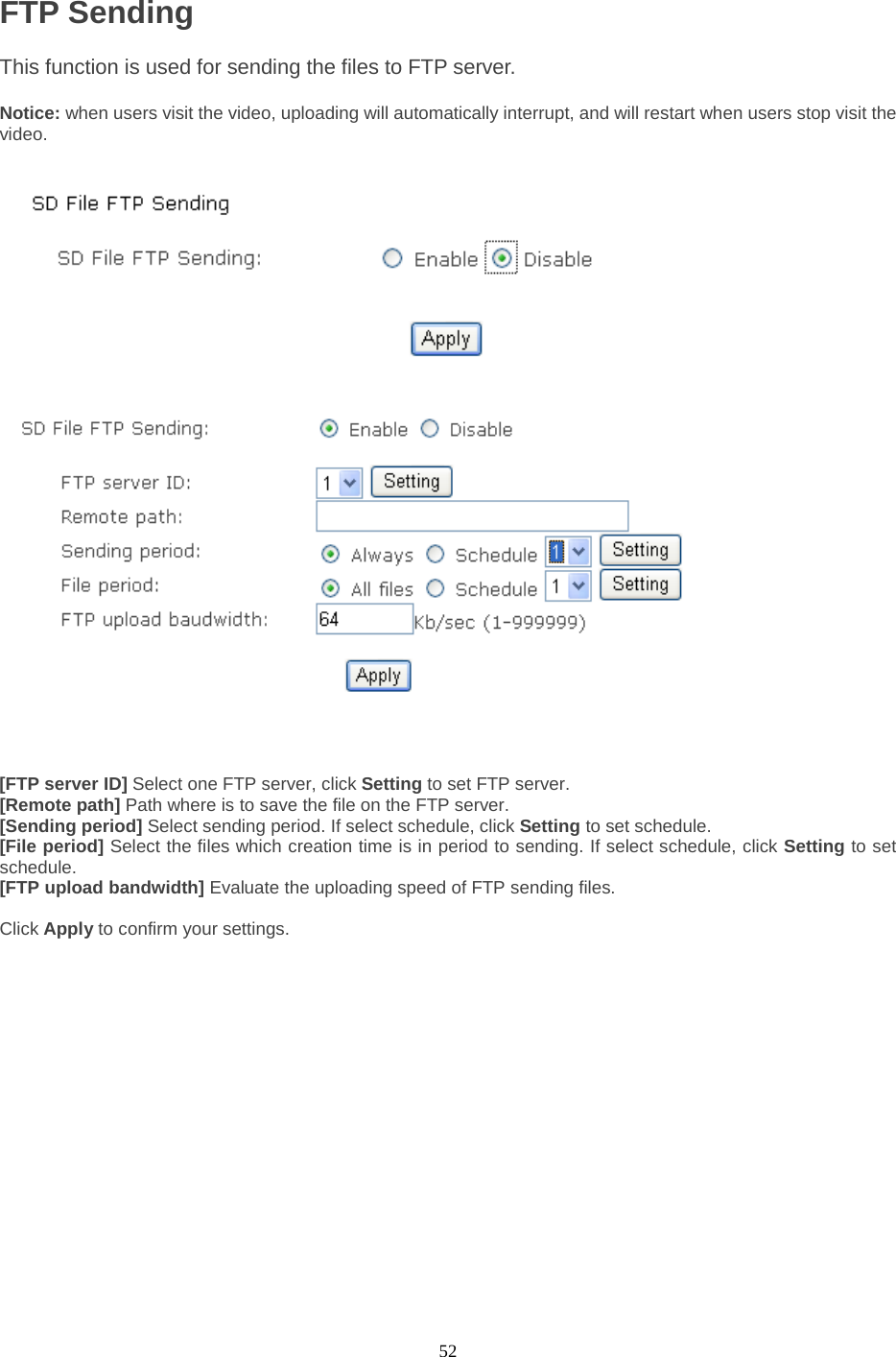  52 FTP Sending This function is used for sending the files to FTP server.    Notice: when users visit the video, uploading will automatically interrupt, and will restart when users stop visit the video.      [FTP server ID] Select one FTP server, click Setting to set FTP server. [Remote path] Path where is to save the file on the FTP server. [Sending period] Select sending period. If select schedule, click Setting to set schedule.   [File period] Select the files which creation time is in period to sending. If select schedule, click Setting to set schedule. [FTP upload bandwidth] Evaluate the uploading speed of FTP sending files.  Click Apply to confirm your settings.          