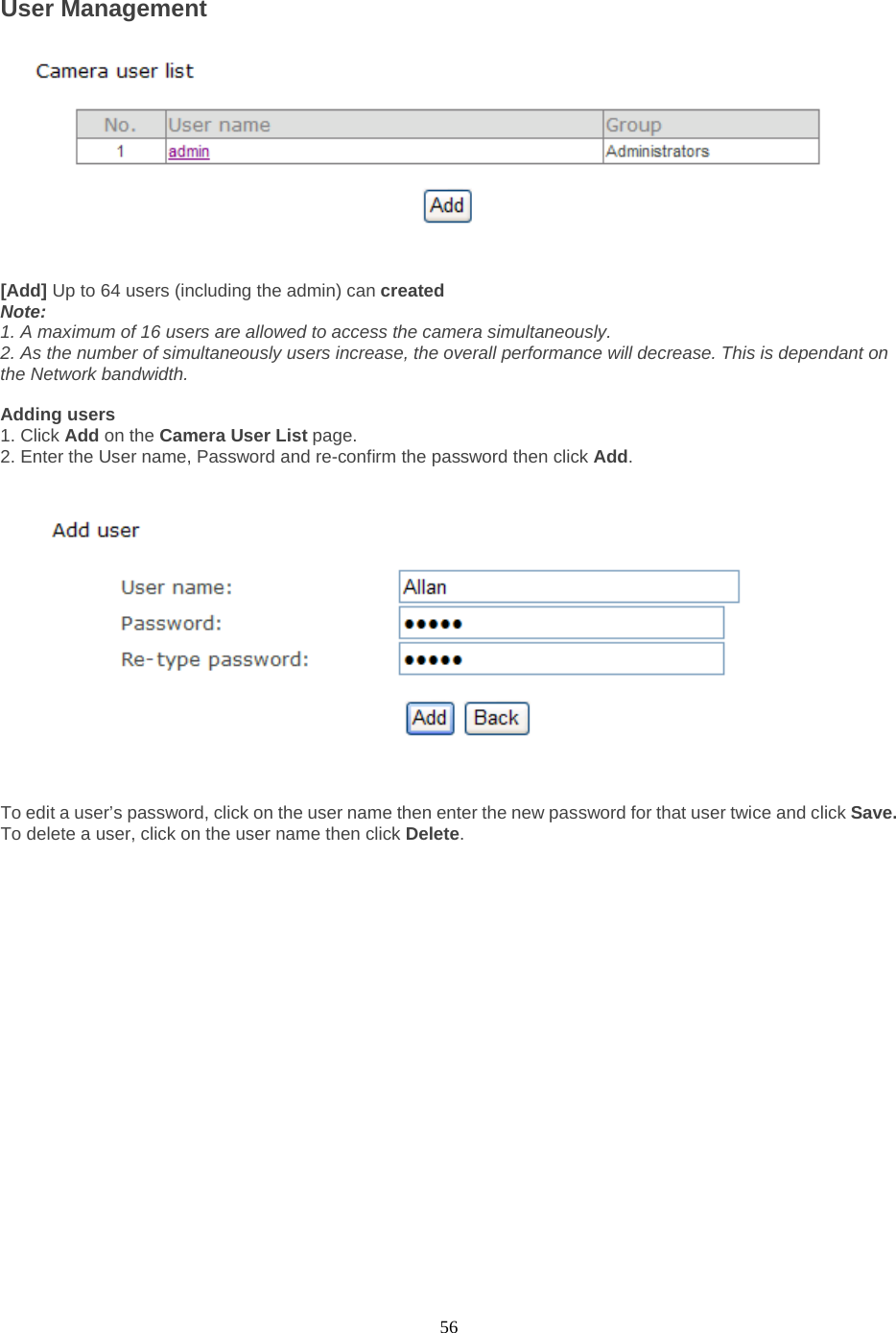  56 User Management     [Add] Up to 64 users (including the admin) can created   Note:   1. A maximum of 16 users are allowed to access the camera simultaneously.   2. As the number of simultaneously users increase, the overall performance will decrease. This is dependant on the Network bandwidth.  Adding users   1. Click Add on the Camera User List page.   2. Enter the User name, Password and re-confirm the password then click Add.      To edit a user’s password, click on the user name then enter the new password for that user twice and click Save. To delete a user, click on the user name then click Delete. 