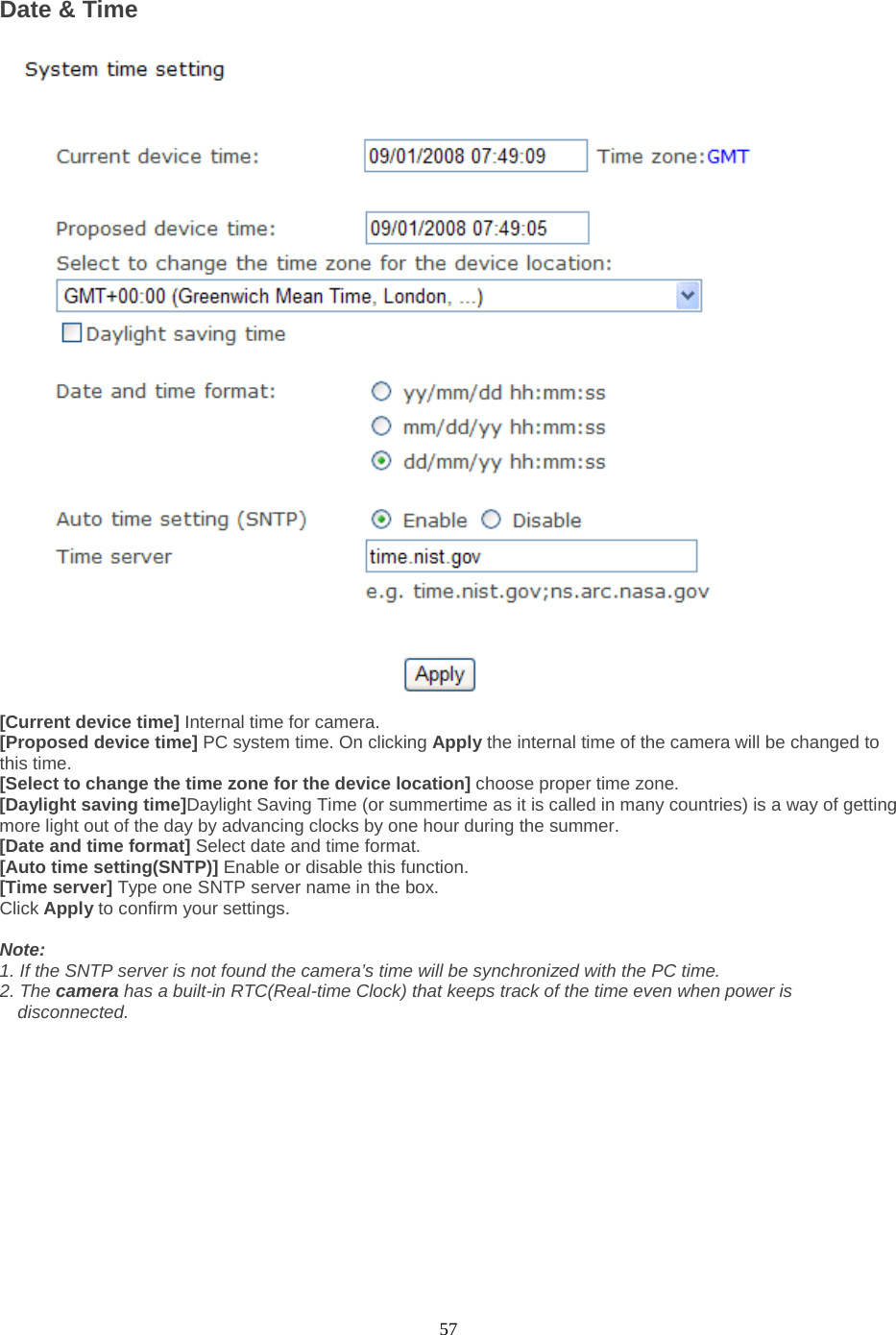  57 Date &amp; Time   [Current device time] Internal time for camera.   [Proposed device time] PC system time. On clicking Apply the internal time of the camera will be changed to this time. [Select to change the time zone for the device location] choose proper time zone.   [Daylight saving time]Daylight Saving Time (or summertime as it is called in many countries) is a way of getting more light out of the day by advancing clocks by one hour during the summer.   [Date and time format] Select date and time format.   [Auto time setting(SNTP)] Enable or disable this function.   [Time server] Type one SNTP server name in the box. Click Apply to confirm your settings.  Note:   1. If the SNTP server is not found the camera’s time will be synchronized with the PC time.   2. The camera has a built-in RTC(Real-time Clock) that keeps track of the time even when power is disconnected.  