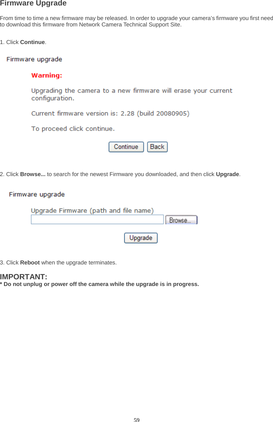  59 Firmware Upgrade   From time to time a new firmware may be released. In order to upgrade your camera’s firmware you first need to download this firmware from Network Camera Technical Support Site.1. Click Continue.     2. Click Browse... to search for the newest Firmware you downloaded, and then click Upgrade.  3. Click Reboot when the upgrade terminates.  IMPORTANT:   * Do not unplug or power off the camera while the upgrade is in progress. 