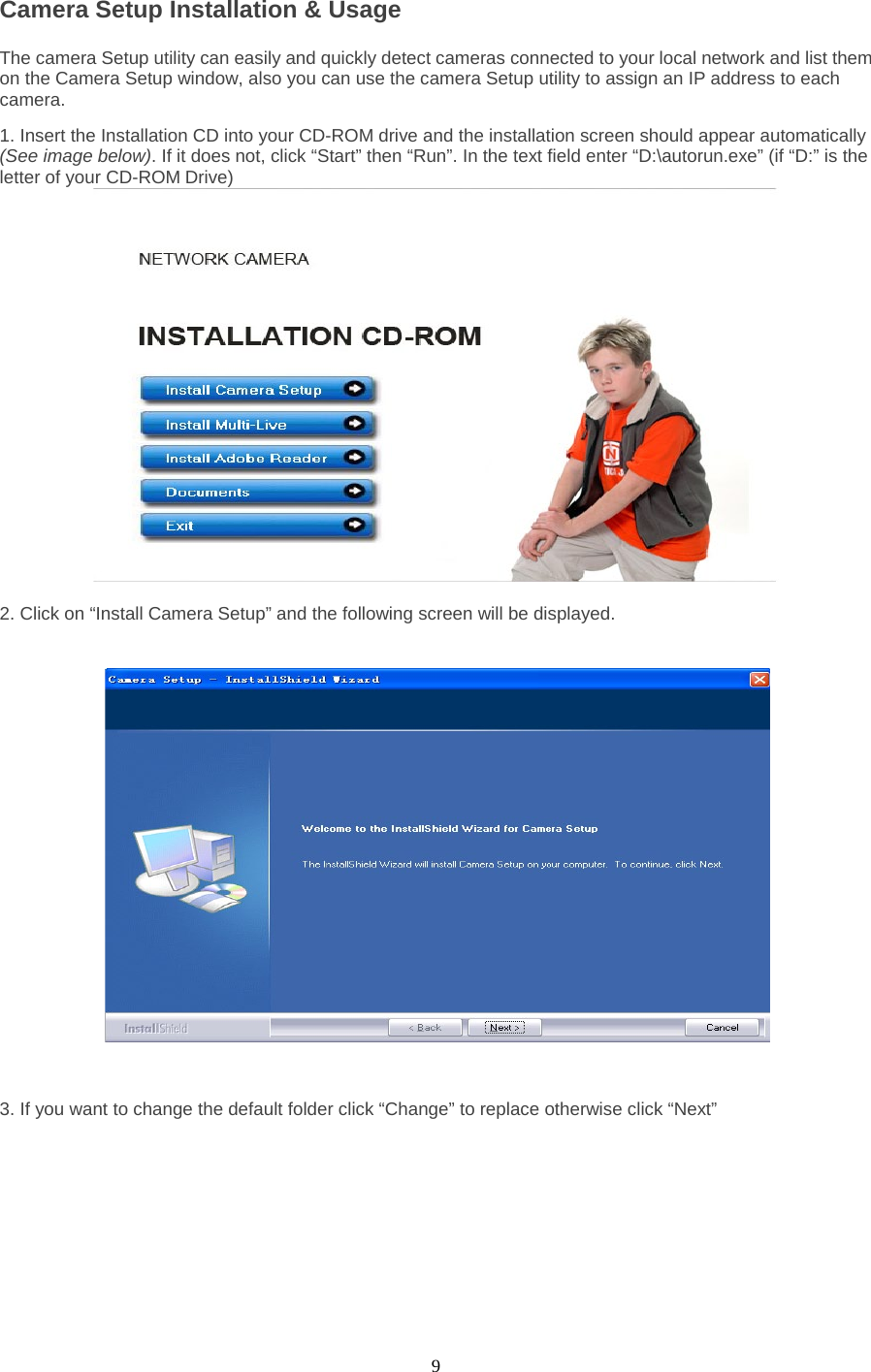  9 Camera Setup Installation &amp; Usage   The camera Setup utility can easily and quickly detect cameras connected to your local network and list them on the Camera Setup window, also you can use the camera Setup utility to assign an IP address to each camera.   1. Insert the Installation CD into your CD-ROM drive and the installation screen should appear automatically (See image below). If it does not, click “Start” then “Run”. In the text field enter “D:\autorun.exe” (if “D:” is the letter of your CD-ROM Drive)     2. Click on “Install Camera Setup” and the following screen will be displayed.    3. If you want to change the default folder click “Change” to replace otherwise click “Next” 