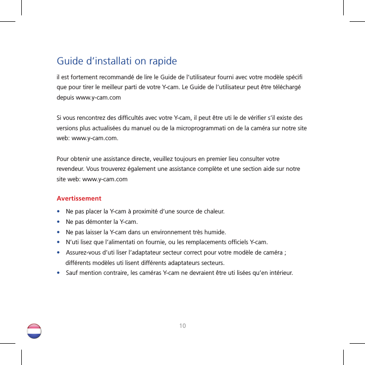 1011Guide d’installati on rapideil est fortement recommandé de lire le Guide de l’utilisateur fourni avec votre modèle spéciﬁ  que pour tirer le meilleur parti de votre Y-cam. Le Guide de l’utilisateur peut être téléchargé depuis www.y-cam.comSi vous rencontrez des difﬁ cultés avec votre Y-cam, il peut être uti le de vériﬁ er s’il existe des versions plus actualisées du manuel ou de la microprogrammati on de la caméra sur notre site web: www.y-cam.com.Pour obtenir une assistance directe, veuillez toujours en premier lieu consulter votre revendeur. Vous trouverez également une assistance complète et une section aide sur notre site web: www.y-cam.comAvertissement•Ne pas placer la Y-cam à proximité d’une source de chaleur.•Ne pas démonter la Y-cam.•Ne pas laisser la Y-cam dans un environnement très humide.•N’uti lisez que l’alimentati on fournie, ou les remplacements ofﬁ ciels Y-cam.•Assurez-vous d’uti liser l’adaptateur secteur correct pour votre modèle de caméra ; différents modèles uti lisent différents adaptateurs secteurs.•Sauf mention contraire, les caméras Y-cam ne devraient être uti lisées qu’en intérieur.