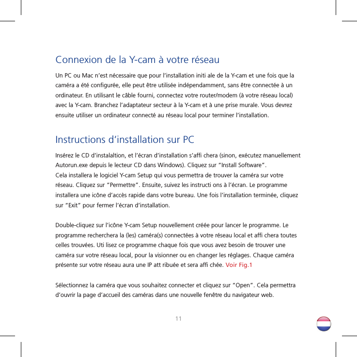 1011Connexion de la Y-cam à votre réseauUn PC ou Mac n’est nécessaire que pour l’installation initi ale de la Y-cam et une fois que la caméra a été conﬁ gurée, elle peut être utilisée indépendamment, sans être connectée à un ordinateur. En utilisant le câble fourni, connectez votre router/modem (à votre réseau local) avec la Y-cam. Branchez l’adaptateur secteur à la Y-cam et à une prise murale. Vous devrez ensuite utiliser un ordinateur connecté au réseau local pour terminer l’installation.Instructions d’installation sur PCInsérez le CD d’instalaltion, et l’écran d’installation s’afﬁ  chera (sinon, exécutez manuellement Autorun.exe depuis le lecteur CD dans Windows). Cliquez sur “Install Software”. Cela installera le logiciel Y-cam Setup qui vous permettra de trouver la caméra sur votre réseau. Cliquez sur “Permettre”. Ensuite, suivez les instructi ons à l’écran. Le programme installera une icône d’accès rapide dans votre bureau. Une fois l’installation terminée, cliquez sur “Exit” pour fermer l’écran d’installation. Double-cliquez sur l’icône Y-cam Setup nouvellement créée pour lancer le programme. Le programme recherchera la (les) caméra(s) connectées à votre réseau local et afﬁ  chera toutes celles trouvées. Uti lisez ce programme chaque fois que vous avez besoin de trouver une caméra sur votre réseau local, pour la visionner ou en changer les réglages. Chaque caméra présente sur votre réseau aura une IP att ribuée et sera afﬁ  chée. Voir Fig.1Sélectionnez la caméra que vous souhaitez connecter et cliquez sur “Open”. Cela permettra d’ouvrir la page d’accueil des caméras dans une nouvelle fenêtre du navigateur web.