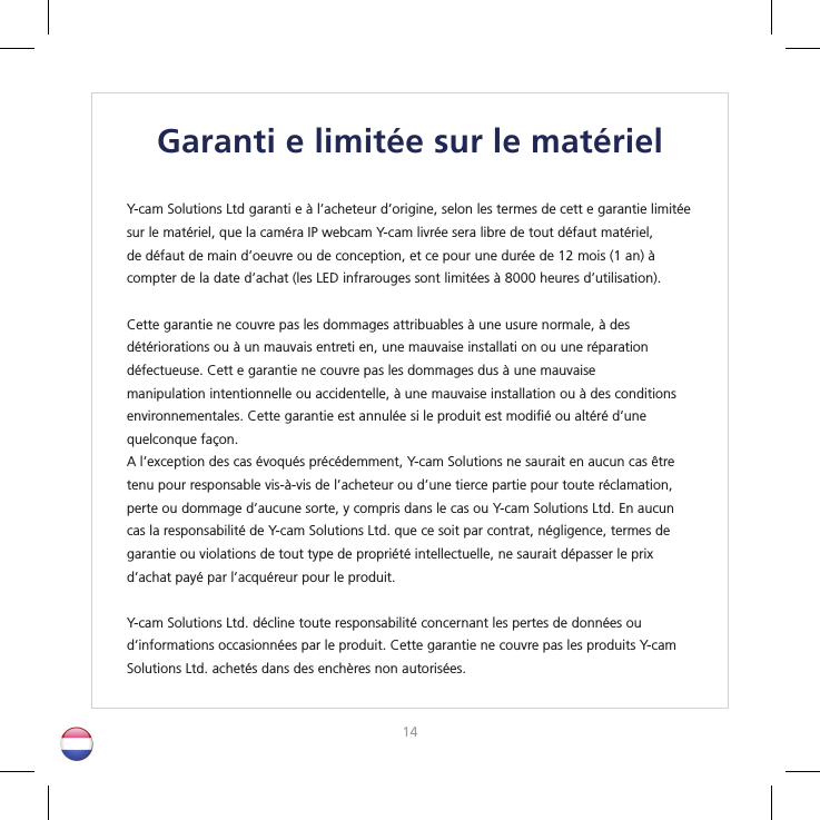 1415Garanti e limitée sur le matérielY-cam Solutions Ltd garanti e à l’acheteur d’origine, selon les termes de cett e garantie limitée sur le matériel, que la caméra IP webcam Y-cam livrée sera libre de tout défaut matériel, de défaut de main d’oeuvre ou de conception, et ce pour une durée de 12 mois (1 an) à compter de la date d’achat (les LED infrarouges sont limitées à 8000 heures d’utilisation).Cette garantie ne couvre pas les dommages attribuables à une usure normale, à des détériorations ou à un mauvais entreti en, une mauvaise installati on ou une réparation défectueuse. Cett e garantie ne couvre pas les dommages dus à une mauvaise manipulation intentionnelle ou accidentelle, à une mauvaise installation ou à des conditions environnementales. Cette garantie est annulée si le produit est modiﬁ é ou altéré d’une quelconque façon.A l’exception des cas évoqués précédemment, Y-cam Solutions ne saurait en aucun cas être tenu pour responsable vis-à-vis de l’acheteur ou d’une tierce partie pour toute réclamation, perte ou dommage d’aucune sorte, y compris dans le cas ou Y-cam Solutions Ltd. En aucun cas la responsabilité de Y-cam Solutions Ltd. que ce soit par contrat, négligence, termes de garantie ou violations de tout type de propriété intellectuelle, ne saurait dépasser le prix d’achat payé par l’acquéreur pour le produit.Y-cam Solutions Ltd. décline toute responsabilité concernant les pertes de données oud’informations occasionnées par le produit. Cette garantie ne couvre pas les produits Y-cam Solutions Ltd. achetés dans des enchères non autorisées.