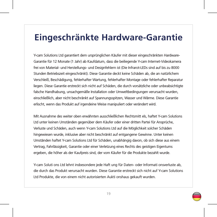 1819Eingeschränkte Hardware-GarantieY-cam Solutions Ltd garantiert dem ursprünglichen Käufer mit dieser eingeschränkten Hardware-Garantie für 12 Monate (1 Jahr) ab Kaufdatum, dass die beiliegende Y-cam Internet-Videokamera frei von Material- und Herstellungs- und Designfehlern ist (Die Infrarot-LEDs sind auf bis zu 8000 Stunden Betriebszeit eingeschränkt). Diese Garantie deckt keine Schäden ab, die an natürlichem Verschleiß, Beschädigung, fehlerhafter Wartung, fehlerhafter Montage oder fehlerhafter Reparatur liegen. Diese Garantie erstreckt sich nicht auf Schäden, die durch vorsätzliche oder unbeabsichtigte falsche Handhabung, unsachgemäße Installation oder Umweltbedingungen verursacht wurden, einschließlich, aber nicht beschränkt auf Spannungsspitzen, Wasser und Wärme. Diese Garantie erlischt, wenn das Produkt auf irgendeine Weise manipuliert oder verändert wird.Mit Ausnahme des weiter oben erwähnten ausschließlichen Rechtsmitt els, haftet Y-cam Solutions Ltd unter keinen Umständen gegenüber dem Käufer oder einer dritten Partei für Ansprüche, Verluste und Schäden, auch wenn Y-cam Solutions Ltd auf die Möglichkeit solcher Schäden hingewiesen wurde, inklusive aber nicht beschränkt auf entgangene Gewinne. Unter keinen Umständen haftet Y-cam Solutions Ltd für Schäden, unabhängig davon, ob sich diese aus einem Vertrag, Fahrlässigkeit, Garantie oder einer Verletzung eines Rechts des geistigen Eigentums ergeben, die höher als der Kaufpreis sind, der vom Käufer für die Produkte bezahlt wurde.Y-cam Soluti ons Ltd lehnt insbesondere jede Haft ung für Daten- oder Informati onsverluste ab, die durch das Produkt verursacht wurden. Diese Garantie erstreckt sich nicht auf Y-cam Solutions Ltd Produkte, die von einem nicht autorisierten Aukti onshaus gekauft wurden.