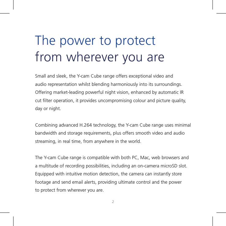 23Small and sleek, the Y-cam Cube range offers exceptional video and audio representation whilst blending harmoniously into its surroundings. Offering market-leading powerful night vision, enhanced by automatic IR cut ﬁlter operation, it provides uncompromising colour and picture quality, day or night.Combining advanced H.264 technology, the Y-cam Cube range uses minimal bandwidth and storage requirements, plus offers smooth video and audio streaming, in real time, from anywhere in the world.The Y-cam Cube range is compatible with both PC, Mac, web browsers and a multitude of recording possibilities, including an on-camera microSD slot. Equipped with intuitive motion detection, the camera can instantly store footage and send email alerts, providing ultimate control and the power to protect from wherever you are.The power to protect from wherever you are