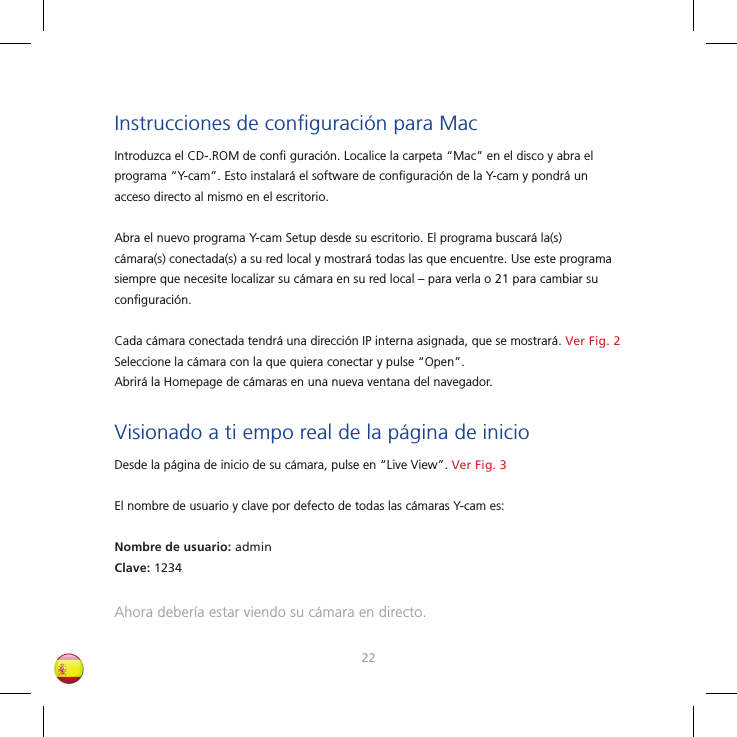 2223Instrucciones de conﬁ guración para MacIntroduzca el CD-.ROM de conﬁ  guración. Localice la carpeta “Mac” en el disco y abra el programa “Y-cam”. Esto instalará el software de conﬁ guración de la Y-cam y pondrá un acceso directo al mismo en el escritorio. Abra el nuevo programa Y-cam Setup desde su escritorio. El programa buscará la(s) cámara(s) conectada(s) a su red local y mostrará todas las que encuentre. Use este programa siempre que necesite localizar su cámara en su red local – para verla o 21 para cambiar su conﬁ guración.Cada cámara conectada tendrá una dirección IP interna asignada, que se mostrará. Ver Fig. 2Seleccione la cámara con la que quiera conectar y pulse “Open”. Abrirá la Homepage de cámaras en una nueva ventana del navegador.Visionado a ti empo real de la página de inicioDesde la página de inicio de su cámara, pulse en “Live View”. Ver Fig. 3El nombre de usuario y clave por defecto de todas las cámaras Y-cam es:Nombre de usuario: adminClave: 1234Ahora debería estar viendo su cámara en directo.