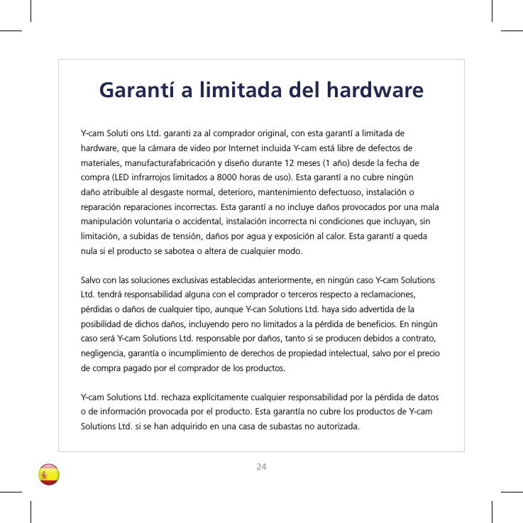 2425Garantí a limitada del hardwareY-cam Soluti ons Ltd. garanti za al comprador original, con esta garantí a limitada de hardware, que la cámara de video por Internet incluida Y-cam está libre de defectos de materiales, manufacturafabricación y diseño durante 12 meses (1 año) desde la fecha de compra (LED infrarrojos limitados a 8000 horas de uso). Esta garantí a no cubre ningún daño atribuible al desgaste normal, deterioro, mantenimiento defectuoso, instalación o reparación reparaciones incorrectas. Esta garantí a no incluye daños provocados por una mala manipulación voluntaria o accidental, instalación incorrecta ni condiciones que incluyan, sin limitación, a subidas de tensión, daños por agua y exposición al calor. Esta garantí a queda nula si el producto se sabotea o altera de cualquier modo.Salvo con las soluciones exclusivas establecidas anteriormente, en ningún caso Y-cam Solutions Ltd. tendrá responsabilidad alguna con el comprador o terceros respecto a reclamaciones, pérdidas o daños de cualquier tipo, aunque Y-can Solutions Ltd. haya sido advertida de la posibilidad de dichos daños, incluyendo pero no limitados a la pérdida de beneﬁ cios. En ningún caso será Y-cam Solutions Ltd. responsable por daños, tanto si se producen debidos a contrato, negligencia, garantía o incumplimiento de derechos de propiedad intelectual, salvo por el precio de compra pagado por el comprador de los productos.Y-cam Solutions Ltd. rechaza explícitamente cualquier responsabilidad por la pérdida de datos o de información provocada por el producto. Esta garantía no cubre los productos de Y-cam Solutions Ltd. si se han adquirido en una casa de subastas no autorizada.