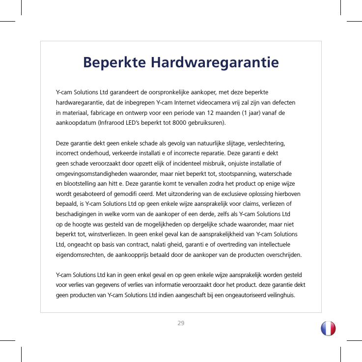 2829Beperkte HardwaregarantieY-cam Solutions Ltd garandeert de oorspronkelijke aankoper, met deze beperkte hardwaregarantie, dat de inbegrepen Y-cam Internet videocamera vrij zal zijn van defecten in materiaal, fabricage en ontwerp voor een periode van 12 maanden (1 jaar) vanaf de aankoopdatum (Infrarood LED’s beperkt tot 8000 gebruiksuren).Deze garantie dekt geen enkele schade als gevolg van natuurlijke slijtage, verslechtering, incorrect onderhoud, verkeerde installati e of incorrecte reparatie. Deze garanti e dekt geen schade veroorzaakt door opzett elijk of incidenteel misbruik, onjuiste installatie of omgevingsomstandigheden waaronder, maar niet beperkt tot, stootspanning, waterschade en blootstelling aan hitt e. Deze garantie komt te vervallen zodra het product op enige wijze wordt gesaboteerd of gemodiﬁ  ceerd. Met uitzondering van de exclusieve oplossing hierboven bepaald, is Y-cam Solutions Ltd op geen enkele wijze aansprakelijk voor claims, verliezen of beschadigingen in welke vorm van de aankoper of een derde, zelfs als Y-cam Solutions Ltd op de hoogte was gesteld van de mogelijkheden op dergelijke schade waaronder, maar niet beperkt tot, winstverliezen. In geen enkel geval kan de aansprakelijkheid van Y-cam Solutions Ltd, ongeacht op basis van contract, nalati gheid, garanti e of overtreding van intellectuele eigendomsrechten, de aankoopprijs betaald door de aankoper van de producten overschrijden.Y-cam Solutions Ltd kan in geen enkel geval en op geen enkele wijze aansprakelijk worden gesteld voor verlies van gegevens of verlies van informatie veroorzaakt door het product. deze garantie dekt geen producten van Y-cam Solutions Ltd indien aangeschaft bij een ongeautoriseerd veilinghuis.