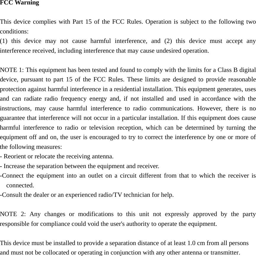  FCC Warning  This device complies with Part 15 of the FCC Rules. Operation is subject to the following two conditions: (1) this device may not cause harmful interference, and (2) this device must accept any interference received, including interference that may cause undesired operation.  NOTE 1: This equipment has been tested and found to comply with the limits for a Class B digital device, pursuant to part 15 of the FCC Rules. These limits are designed to provide reasonable protection against harmful interference in a residential installation. This equipment generates, uses and can radiate radio frequency energy and, if not installed and used in accordance with the instructions, may cause harmful interference to radio communications. However, there is no guarantee that interference will not occur in a particular installation. If this equipment does cause harmful interference to radio or television reception, which can be determined by turning the equipment off and on, the user is encouraged to try to correct the interference by one or more of the following measures: - Reorient or relocate the receiving antenna. - Increase the separation between the equipment and receiver. -Connect the equipment into an outlet on a circuit different from that to which the receiver is connected. -Consult the dealer or an experienced radio/TV technician for help.  NOTE 2: Any changes or modifications to this unit not expressly approved by the party responsible for compliance could void the user&apos;s authority to operate the equipment.  This device must be installed to provide a separation distance of at least 1.0 cm from all persons and must not be collocated or operating in conjunction with any other antenna or transmitter.    