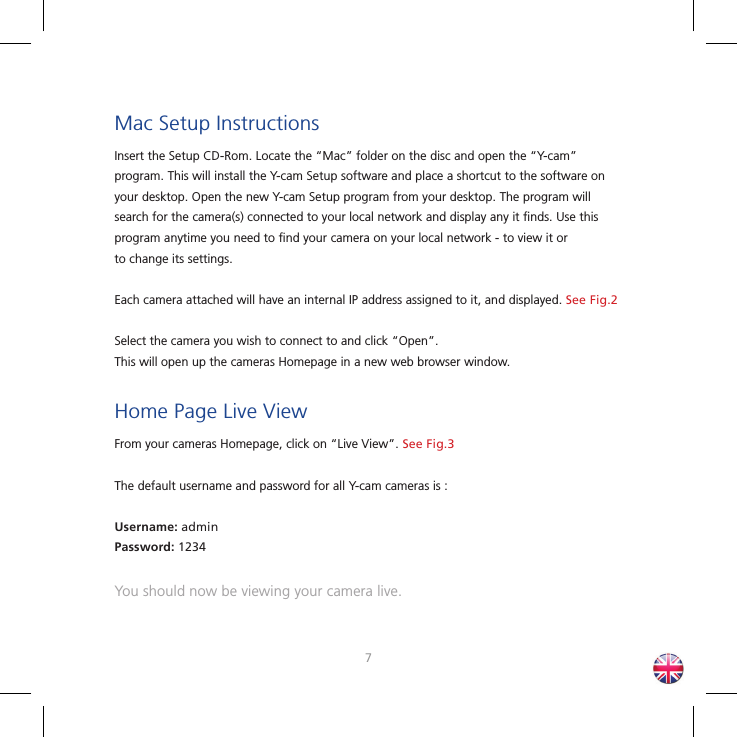 67Mac Setup InstructionsInsert the Setup CD-Rom. Locate the “Mac” folder on the disc and open the “Y-cam” program. This will install the Y-cam Setup software and place a shortcut to the software on your desktop. Open the new Y-cam Setup program from your desktop. The program will search for the camera(s) connected to your local network and display any it ﬁ nds. Use this program anytime you need to ﬁ nd your camera on your local network - to view it orto change its settings. Each camera attached will have an internal IP address assigned to it, and displayed. See Fig.2Select the camera you wish to connect to and click “Open”. This will open up the cameras Homepage in a new web browser window.Home Page Live ViewFrom your cameras Homepage, click on “Live View”. See Fig.3The default username and password for all Y-cam cameras is :Username: adminPassword: 1234You should now be viewing your camera live.