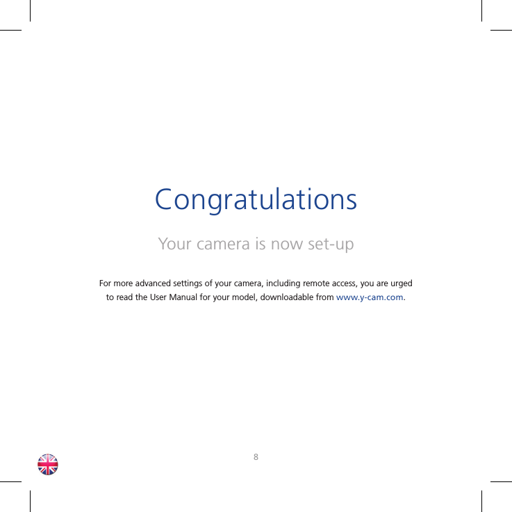 89Your camera is now set-upCongratulationsFor more advanced settings of your camera, including remote access, you are urged to read the User Manual for your model, downloadable from www.y-cam.com.