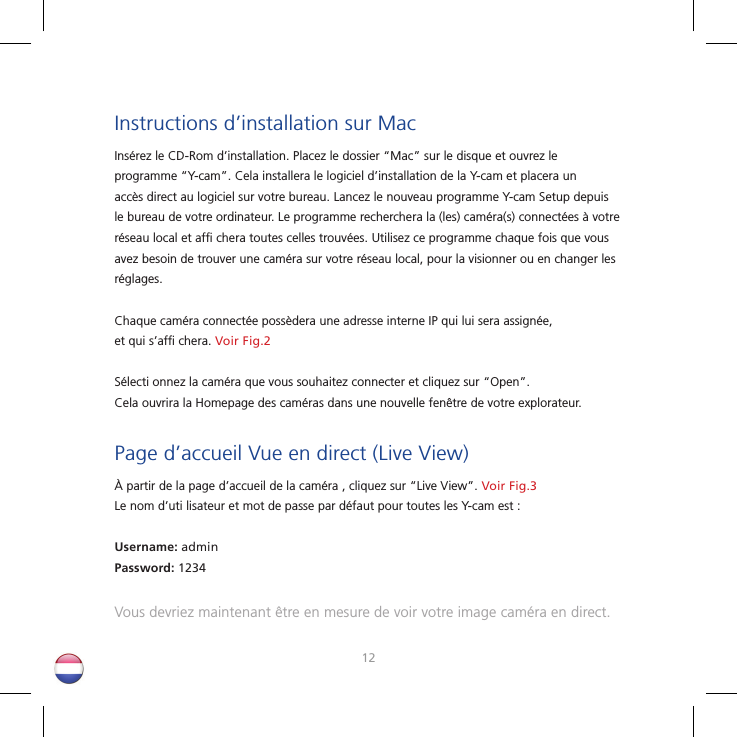 1213Instructions d’installation sur MacInsérez le CD-Rom d’installation. Placez le dossier “Mac” sur le disque et ouvrez le programme “Y-cam”. Cela installera le logiciel d’installation de la Y-cam et placera un accès direct au logiciel sur votre bureau. Lancez le nouveau programme Y-cam Setup depuis le bureau de votre ordinateur. Le programme recherchera la (les) caméra(s) connectées à votre réseau local et afﬁ  chera toutes celles trouvées. Utilisez ce programme chaque fois que vous avez besoin de trouver une caméra sur votre réseau local, pour la visionner ou en changer les réglages. Chaque caméra connectée possèdera une adresse interne IP qui lui sera assignée, et qui s’afﬁ  chera. Voir Fig.2Sélecti onnez la caméra que vous souhaitez connecter et cliquez sur “Open”. Cela ouvrira la Homepage des caméras dans une nouvelle fenêtre de votre explorateur.Page d’accueil Vue en direct (Live View)À partir de la page d’accueil de la caméra , cliquez sur “Live View”. Voir Fig.3Le nom d’uti lisateur et mot de passe par défaut pour toutes les Y-cam est :Username: adminPassword: 1234Vous devriez maintenant être en mesure de voir votre image caméra en direct.