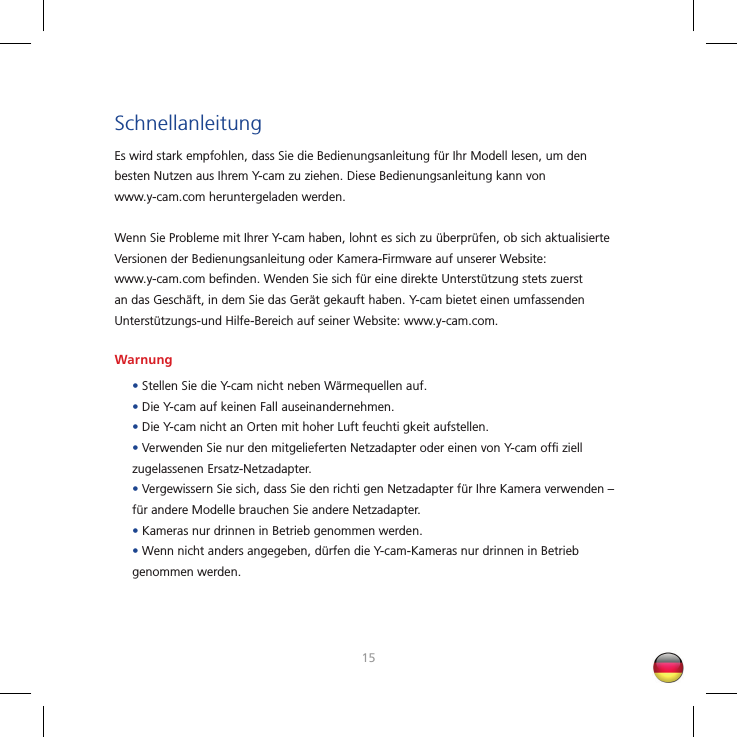 1415SchnellanleitungEs wird stark empfohlen, dass Sie die Bedienungsanleitung für Ihr Modell lesen, um den besten Nutzen aus Ihrem Y-cam zu ziehen. Diese Bedienungsanleitung kann von www.y-cam.com heruntergeladen werden.Wenn Sie Probleme mit Ihrer Y-cam haben, lohnt es sich zu überprüfen, ob sich aktualisierte Versionen der Bedienungsanleitung oder Kamera-Firmware auf unserer Website: www.y-cam.com beﬁ nden. Wenden Sie sich für eine direkte Unterstützung stets zuerst an das Geschäft, in dem Sie das Gerät gekauft haben. Y-cam bietet einen umfassenden Unterstützungs-und Hilfe-Bereich auf seiner Website: www.y-cam.com.Warnung• Stellen Sie die Y-cam nicht neben Wärmequellen auf.• Die Y-cam auf keinen Fall auseinandernehmen.• Die Y-cam nicht an Orten mit hoher Luft feuchti gkeit aufstellen.• Verwenden Sie nur den mitgelieferten Netzadapter oder einen von Y-cam ofﬁ  ziell zugelassenen Ersatz-Netzadapter.• Vergewissern Sie sich, dass Sie den richti gen Netzadapter für Ihre Kamera verwenden – für andere Modelle brauchen Sie andere Netzadapter.• Kameras nur drinnen in Betrieb genommen werden.• Wenn nicht anders angegeben, dürfen die Y-cam-Kameras nur drinnen in Betrieb genommen werden.