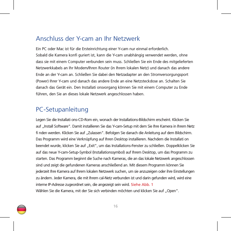 1617Anschluss der Y-cam an Ihr NetzwerkEin PC oder Mac ist für die Ersteinrichtung einer Y-cam nur einmal erforderlich. Sobald die Kamera konﬁ  guriert ist, kann die Y-cam unabhängig verwendet werden, ohne dass sie mit einem Computer verbunden sein muss. Schließen Sie ein Ende des mitgelieferten Netzwerkkabels an Ihr Modem/Ihren Router (in Ihrem lokalen Netz) und danach das andere Ende an der Y-cam an. Schließen Sie dabei den Netzadapter an den Stromversorgungsport (Power) Ihrer Y-cam und danach das andere Ende an eine Netzsteckdose an. Schalten Sie danach das Gerät ein. Den Installati onsvorgang können Sie mit einem Computer zu Ende führen, den Sie an dieses lokale Netzwerk angeschlossen haben.PC-SetupanleitungLegen Sie die Installati ons-CD-Rom ein, wonach der Installations-Bildschirm erscheint. Klicken Sie auf „Install Software“. Damit installieren Sie das Y-cam-Setup mit dem Sie Ihre Kamera in Ihrem Netz ﬁ  nden werden. Klicken Sie auf „Zulassen”. Befolgen Sie danach die Anleitung auf dem Bildschirm. Das Programm wird eine Verknüpfung auf Ihren Desktop installieren. Nachdem die Installati on beendet wurde, klicken Sie auf „Exit“, um das Installations-Fenster zu schließen. Doppelklicken Sie auf das neue Y-cam-Setup-Symbol (Installationssymbol) auf Ihrem Desktop, um das Programm zu starten. Das Programm beginnt die Suche nach Kameras, die an das lokale Netzwerk angeschlossen sind und zeigt die gefundenen Kameras anschließend an. Mit diesem Programm können Sie jederzeit Ihre Kamera auf Ihrem lokalen Netzwerk suchen, um sie anzuzeigen oder ihre Einstellungen zu ändern. Jeder Kamera, die mit Ihrem cal-Netz verbunden ist und darin gefunden wird, wird eine interne IP-Adresse zugeordnet sein, die angezeigt sein wird. Siehe Abb. 1Wählen Sie die Kamera, mit der Sie sich verbinden möchten und klicken Sie auf „Open“.