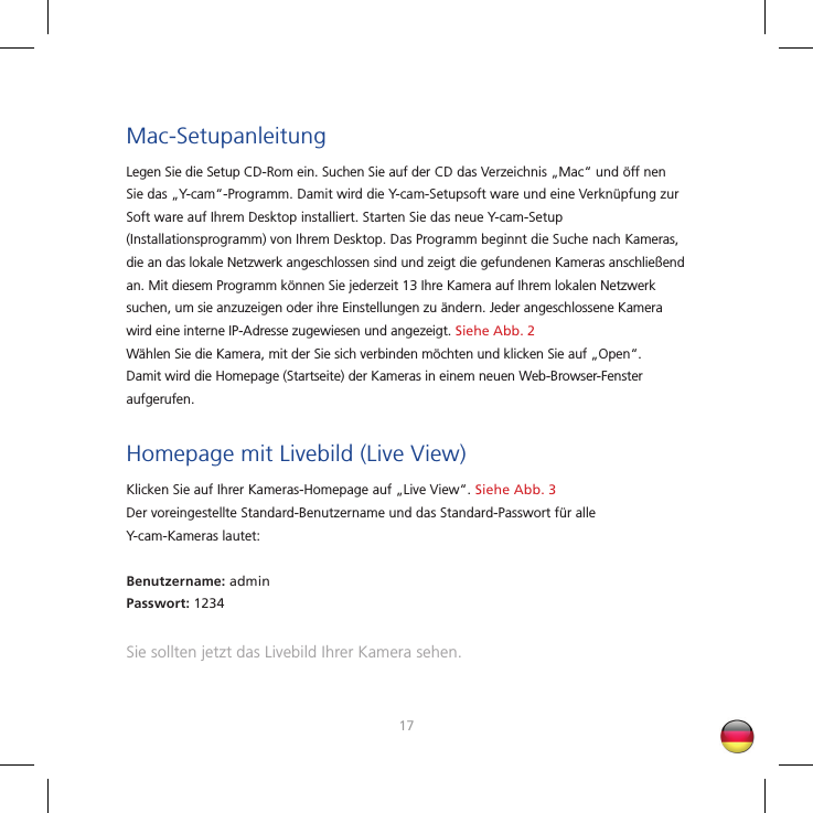 1617Mac-SetupanleitungLegen Sie die Setup CD-Rom ein. Suchen Sie auf der CD das Verzeichnis „Mac“ und öff nen Sie das „Y-cam“-Programm. Damit wird die Y-cam-Setupsoft ware und eine Verknüpfung zur Soft ware auf Ihrem Desktop installiert. Starten Sie das neue Y-cam-Setup (Installationsprogramm) von Ihrem Desktop. Das Programm beginnt die Suche nach Kameras, die an das lokale Netzwerk angeschlossen sind und zeigt die gefundenen Kameras anschließend an. Mit diesem Programm können Sie jederzeit 13 Ihre Kamera auf Ihrem lokalen Netzwerk suchen, um sie anzuzeigen oder ihre Einstellungen zu ändern. Jeder angeschlossene Kamera wird eine interne IP-Adresse zugewiesen und angezeigt. Siehe Abb. 2Wählen Sie die Kamera, mit der Sie sich verbinden möchten und klicken Sie auf „Open“. Damit wird die Homepage (Startseite) der Kameras in einem neuen Web-Browser-Fenster aufgerufen.Homepage mit Livebild (Live View)Klicken Sie auf Ihrer Kameras-Homepage auf „Live View“. Siehe Abb. 3Der voreingestellte Standard-Benutzername und das Standard-Passwort für alle Y-cam-Kameras lautet:Benutzername: adminPasswort: 1234Sie sollten jetzt das Livebild Ihrer Kamera sehen.