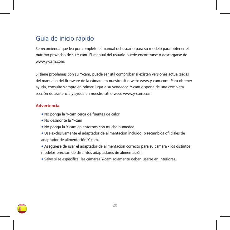 2021Guía de inicio rápidoSe recomienda que lea por completo el manual del usuario para su modelo para obtener el máximo provecho de su Y-cam. El manual del usuario puede encontrarse o descargarse de www.y-cam.com.Si tiene problemas con su Y-cam, puede ser útil comprobar si existen versiones actualizadas del manual o del ﬁ rmware de la cámara en nuestro sitio web: www.y-cam.com. Para obtener ayuda, consulte siempre en primer lugar a su vendedor. Y-cam dispone de una completa sección de asistencia y ayuda en nuestro siti o web: www.y-cam.comAdvertencia• No ponga la Y-cam cerca de fuentes de calor• No desmonte la Y-cam• No ponga la Y-cam en entornos con mucha humedad• Use exclusivamente el adaptador de alimentación incluido, o recambios oﬁ  ciales de adaptador de alimentación Y-cam.• Asegúrese de usar el adaptador de alimentación correcto para su cámara - los distintos modelos precisan de disti ntos adaptadores de alimentación.• Salvo si se especiﬁ ca, las cámaras Y-cam solamente deben usarse en interiores.