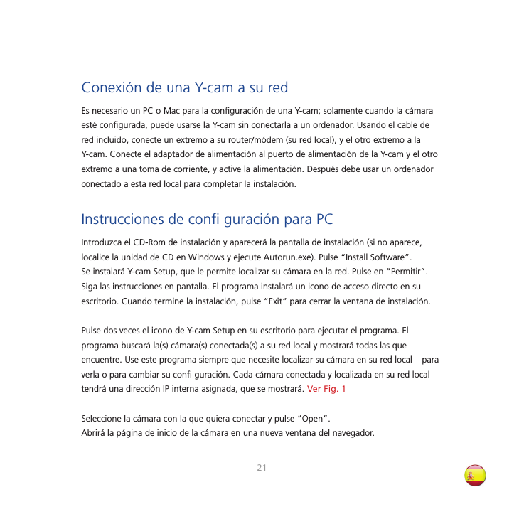 2021Conexión de una Y-cam a su redEs necesario un PC o Mac para la conﬁ guración de una Y-cam; solamente cuando la cámara esté conﬁ gurada, puede usarse la Y-cam sin conectarla a un ordenador. Usando el cable de red incluido, conecte un extremo a su router/módem (su red local), y el otro extremo a la Y-cam. Conecte el adaptador de alimentación al puerto de alimentación de la Y-cam y el otro extremo a una toma de corriente, y active la alimentación. Después debe usar un ordenador conectado a esta red local para completar la instalación.Instrucciones de conﬁ  guración para PCIntroduzca el CD-Rom de instalación y aparecerá la pantalla de instalación (si no aparece, localice la unidad de CD en Windows y ejecute Autorun.exe). Pulse “Install Software”. Se instalará Y-cam Setup, que le permite localizar su cámara en la red. Pulse en “Permitir”. Siga las instrucciones en pantalla. El programa instalará un icono de acceso directo en su escritorio. Cuando termine la instalación, pulse “Exit” para cerrar la ventana de instalación. Pulse dos veces el icono de Y-cam Setup en su escritorio para ejecutar el programa. El programa buscará la(s) cámara(s) conectada(s) a su red local y mostrará todas las que encuentre. Use este programa siempre que necesite localizar su cámara en su red local – para verla o para cambiar su conﬁ  guración. Cada cámara conectada y localizada en su red local tendrá una dirección IP interna asignada, que se mostrará. Ver Fig. 1Seleccione la cámara con la que quiera conectar y pulse “Open”. Abrirá la página de inicio de la cámara en una nueva ventana del navegador.