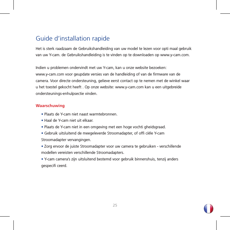 2425Guide d’installation rapideHet is sterk raadzaam de Gebruikshandleiding van uw model te lezen voor opti maal gebruik van uw Y-cam. de Gebruikshandleiding is te vinden op te downloaden op www.y-cam.com.Indien u problemen ondervindt met uw Y-cam, kan u onze website bezoeken: www.y-cam.com voor geupdate versies van de handleiding of van de ﬁ rmware van de camera. Voor directe ondersteuning, gelieve eerst contact op te nemen met de winkel waar u het toestel gekocht heeft . Op onze website: www.y-cam.com kan u een uitgebreide ondersteunings-enhulpsectie vinden.Waarschuwing• Plaats de Y-cam niet naast warmtebronnen.• Haal de Y-cam niet uit elkaar.• Plaats de Y-cam niet in een omgeving met een hoge vochti gheidsgraad.• Gebruik uitsluitend de meegeleverde Stroomadapter, of ofﬁ  ciële Y-cam Stroomadapter vervangingen.• Zorg ervoor de juiste Stroomadapter voor uw camera te gebruiken - verschillende modellen vereisten verschillende Stroomadapters.• Y-cam camera’s zijn uitsluitend bestemd voor gebruik binnenshuis, tenzij anders gespeciﬁ  ceerd.