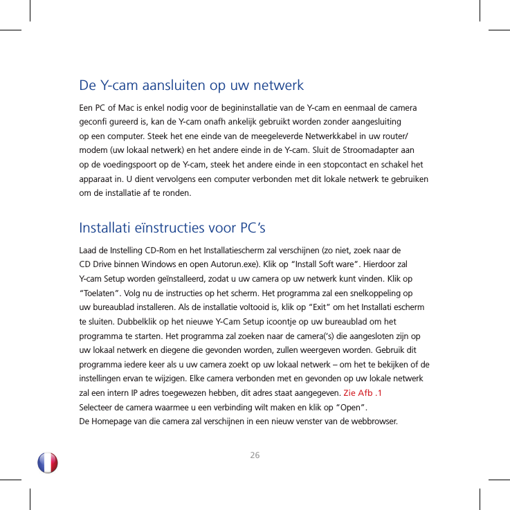 2627De Y-cam aansluiten op uw netwerkEen PC of Mac is enkel nodig voor de begininstallatie van de Y-cam en eenmaal de camera geconﬁ  gureerd is, kan de Y-cam onafh ankelijk gebruikt worden zonder aangesluiting op een computer. Steek het ene einde van de meegeleverde Netwerkkabel in uw router/modem (uw lokaal netwerk) en het andere einde in de Y-cam. Sluit de Stroomadapter aan op de voedingspoort op de Y-cam, steek het andere einde in een stopcontact en schakel het apparaat in. U dient vervolgens een computer verbonden met dit lokale netwerk te gebruiken om de installatie af te ronden.Installati eïnstructies voor PC’sLaad de Instelling CD-Rom en het Installatiescherm zal verschijnen (zo niet, zoek naar de CD Drive binnen Windows en open Autorun.exe). Klik op “Install Soft ware”. Hierdoor zal Y-cam Setup worden geïnstalleerd, zodat u uw camera op uw netwerk kunt vinden. Klik op “Toelaten”. Volg nu de instructies op het scherm. Het programma zal een snelkoppeling op uw bureaublad installeren. Als de installatie voltooid is, klik op “Exit” om het Installati escherm te sluiten. Dubbelklik op het nieuwe Y-Cam Setup icoontje op uw bureaublad om het programma te starten. Het programma zal zoeken naar de camera(‘s) die aangesloten zijn op uw lokaal netwerk en diegene die gevonden worden, zullen weergeven worden. Gebruik dit programma iedere keer als u uw camera zoekt op uw lokaal netwerk – om het te bekijken of de instellingen ervan te wijzigen. Elke camera verbonden met en gevonden op uw lokale netwerk zal een intern IP adres toegewezen hebben, dit adres staat aangegeven. Zie Afb .1 Selecteer de camera waarmee u een verbinding wilt maken en klik op “Open”. De Homepage van die camera zal verschijnen in een nieuw venster van de webbrowser.