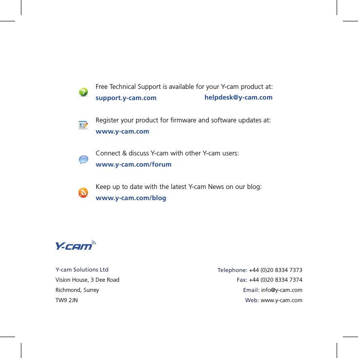 30Free Technical Support is available for your Y-cam product at:support.y-cam.comRegister your product for ﬁ rmware and software updates at:www.y-cam.comConnect &amp; discuss Y-cam with other Y-cam users:www.y-cam.com/forumKeep up to date with the latest Y-cam News on our blog:www.y-cam.com/bloghelpdesk@y-cam.comY-cam Solutions LtdVision House, 3 Dee RoadRichmond, SurreyTW9 2JNTelephone: +44 (0)20 8334 7373Fax: +44 (0)20 8334 7374Email: info@y-cam.comWeb: www.y-cam.com