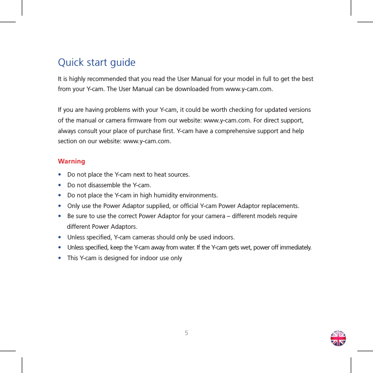 45Quick start guideIt is highly recommended that you read the User Manual for your model in full to get the best from your Y-cam. The User Manual can be downloaded from www.y-cam.com.If you are having problems with your Y-cam, it could be worth checking for updated versions of the manual or camera ﬁ rmware from our website: www.y-cam.com. For direct support, always consult your place of purchase ﬁ rst. Y-cam have a comprehensive support and help section on our website: www.y-cam.com.Warning•Do not place the Y-cam next to heat sources.•Do not disassemble the Y-cam.•Do not place the Y-cam in high humidity environments.•Only use the Power Adaptor supplied, or ofﬁ cial Y-cam Power Adaptor replacements.•Be sure to use the correct Power Adaptor for your camera – different models require different Power Adaptors.•Unless speciﬁ ed, Y-cam cameras should only be used indoors.•Unless speciﬁ ed, keep the Y-cam away from water. If the Y-cam gets wet, power off immediately.•This Y-cam is designed for indoor use only