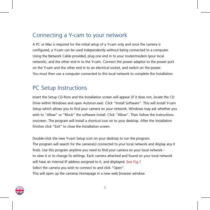 67Connecting a Y-cam to your networkA PC or Mac is required for the initial setup of a Y-cam only and once the camera is conﬁ gured, a Y-cam can be used independently without being connected to a computer.Using the Network Cable provided, plug one end in to your router/modem (your local network), and the other end in to the Y-cam. Connect the power adaptor to the power port on the Y-cam and the other end in to an electrical socket, and switch on the power. You must then use a computer connected to this local network to complete the installation.PC Setup InstructionsInsert the Setup CD-Rom and the Installation screen will appear (if it does not, locate the CD Drive within Windows and open Autorun.exe). Click “Install Software”. This will install Y-cam Setup which allows you to ﬁ nd your camera on your network. Windows may ask whether you wish to “Allow” or “Block” the software install. Click “Allow”. Then follow the instructions onscreen. The program will install a shortcut icon on to your desktop. After the installation ﬁ nishes click “Exit” to close the Installation screen.Double-click the new Y-cam Setup icon on your desktop to run the program. The program will search for the camera(s) connected to your local network and display any it ﬁ nds. Use this program anytime you need to ﬁ nd your camera on your local network - to view it or to change its settings. Each camera attached and found on your local network will have an internal IP address assigned to it, and displayed. See Fig.1Select the camera you wish to connect to and click “Open”. This will open up the cameras Homepage in a new web browser window.