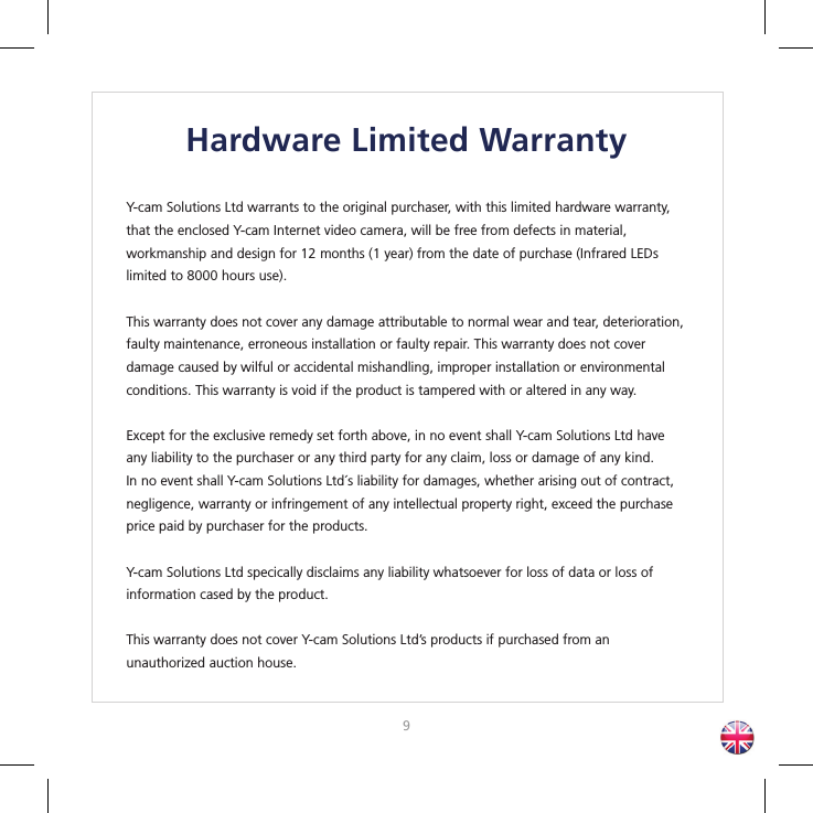 89Hardware Limited WarrantyY-cam Solutions Ltd warrants to the original purchaser, with this limited hardware warranty, that the enclosed Y-cam Internet video camera, will be free from defects in material, workmanship and design for 12 months (1 year) from the date of purchase (Infrared LEDs limited to 8000 hours use).This warranty does not cover any damage attributable to normal wear and tear, deterioration, faulty maintenance, erroneous installation or faulty repair. This warranty does not cover damage caused by wilful or accidental mishandling, improper installation or environmental conditions. This warranty is void if the product is tampered with or altered in any way.Except for the exclusive remedy set forth above, in no event shall Y-cam Solutions Ltd have any liability to the purchaser or any third party for any claim, loss or damage of any kind. In no event shall Y-cam Solutions Ltd´s liability for damages, whether arising out of contract, negligence, warranty or infringement of any intellectual property right, exceed the purchase price paid by purchaser for the products.Y-cam Solutions Ltd specically disclaims any liability whatsoever for loss of data or loss ofinformation cased by the product. This warranty does not cover Y-cam Solutions Ltd’s products if purchased from an unauthorized auction house.