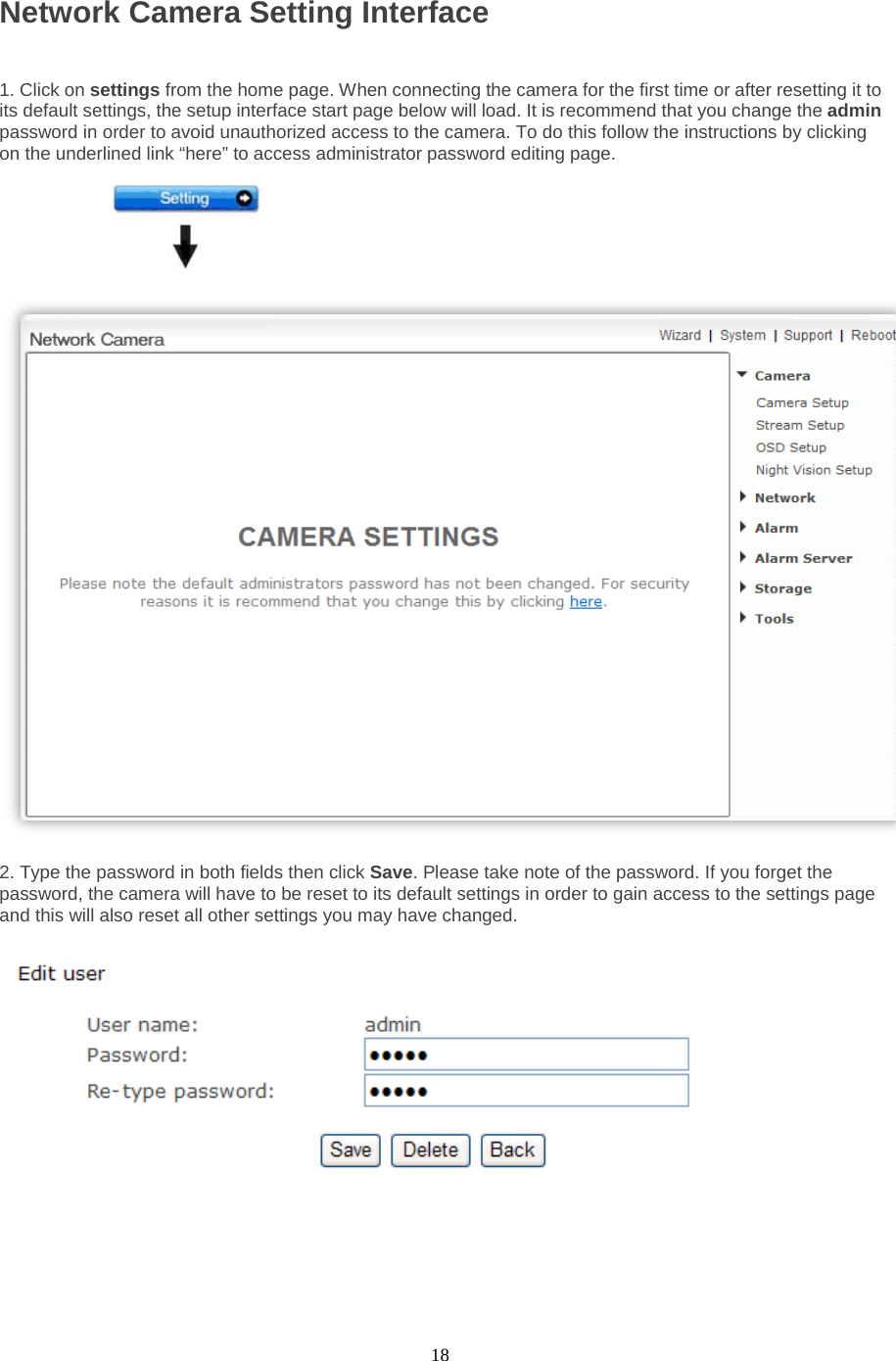  18 Network Camera Setting Interface    1. Click on settings from the home page. When connecting the camera for the first time or after resetting it to its default settings, the setup interface start page below will load. It is recommend that you change the admin password in order to avoid unauthorized access to the camera. To do this follow the instructions by clicking on the underlined link “here” to access administrator password editing page.    2. Type the password in both fields then click Save. Please take note of the password. If you forget the password, the camera will have to be reset to its default settings in order to gain access to the settings page and this will also reset all other settings you may have changed.          