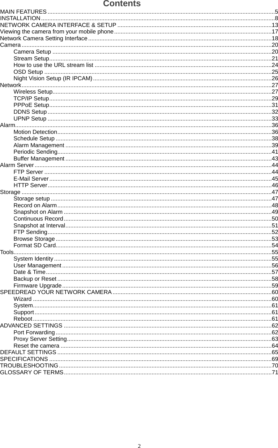  2 Contents MAIN FEATURES   ............................................................................................................................................5INSTALLATION   ................................................................................................................................................8NETWORK CAMERA INTERFACE &amp; SETUP   ............................................................................................... 13Viewing the camera from your mobile phone   ................................................................................................. 17Network Camera Setting Interface   ................................................................................................................. 18Camera   .......................................................................................................................................................... 20Camera Setup   ....................................................................................................................................... 20Stream Setup   ......................................................................................................................................... 21How to use the URL stream list   ............................................................................................................. 24OSD Setup   ............................................................................................................................................ 25Night Vision Setup (IR IPCAM)   .............................................................................................................. 26Network   .......................................................................................................................................................... 27Wireless Setup  ....................................................................................................................................... 27TCP/IP Setup   ......................................................................................................................................... 29PPPoE Setup   ......................................................................................................................................... 31DDNS Setup   .......................................................................................................................................... 32UPNP Setup   .......................................................................................................................................... 33Alarm  .............................................................................................................................................................. 36Motion Detection   .................................................................................................................................... 36Schedule Setup   ..................................................................................................................................... 38Alarm Management   ............................................................................................................................... 39Periodic Sending  .................................................................................................................................... 41Buffer Management   ............................................................................................................................... 43Alarm Server   .................................................................................................................................................. 44FTP Server   ............................................................................................................................................ 44E-Mail Server   ......................................................................................................................................... 45HTTP Server   .......................................................................................................................................... 46Storage   .......................................................................................................................................................... 47Storage setup   ........................................................................................................................................ 47Record on Alarm   .................................................................................................................................... 48Snapshot on Alarm   ................................................................................................................................ 49Continuous Record   ................................................................................................................................ 50Snapshot at Interval   ............................................................................................................................... 51FTP Sending   .......................................................................................................................................... 52Browse Storage   ..................................................................................................................................... 53Format SD Card  ..................................................................................................................................... 54Tools  ............................................................................................................................................................... 55System Identity   ...................................................................................................................................... 55User Management   ................................................................................................................................. 56Date &amp; Time   ........................................................................................................................................... 57Backup or Reset   .................................................................................................................................... 58Firmware Upgrade   ................................................................................................................................. 59SPEEDREAD YOUR NETWORK CAMERA   .................................................................................................. 60Wizard   ................................................................................................................................................... 60System   ................................................................................................................................................... 61Support   .................................................................................................................................................. 61Reboot   ................................................................................................................................................... 61ADVANCED SETTINGS   ................................................................................................................................ 62Port Forwarding   ..................................................................................................................................... 62Proxy Server Setting   .............................................................................................................................. 63Reset the camera   .................................................................................................................................. 64DEFAULT SETTINGS   .................................................................................................................................... 65SPECIFICATIONS   ......................................................................................................................................... 69TROUBLESHOOTING   ................................................................................................................................... 70GLOSSARY OF TERMS   ................................................................................................................................ 71