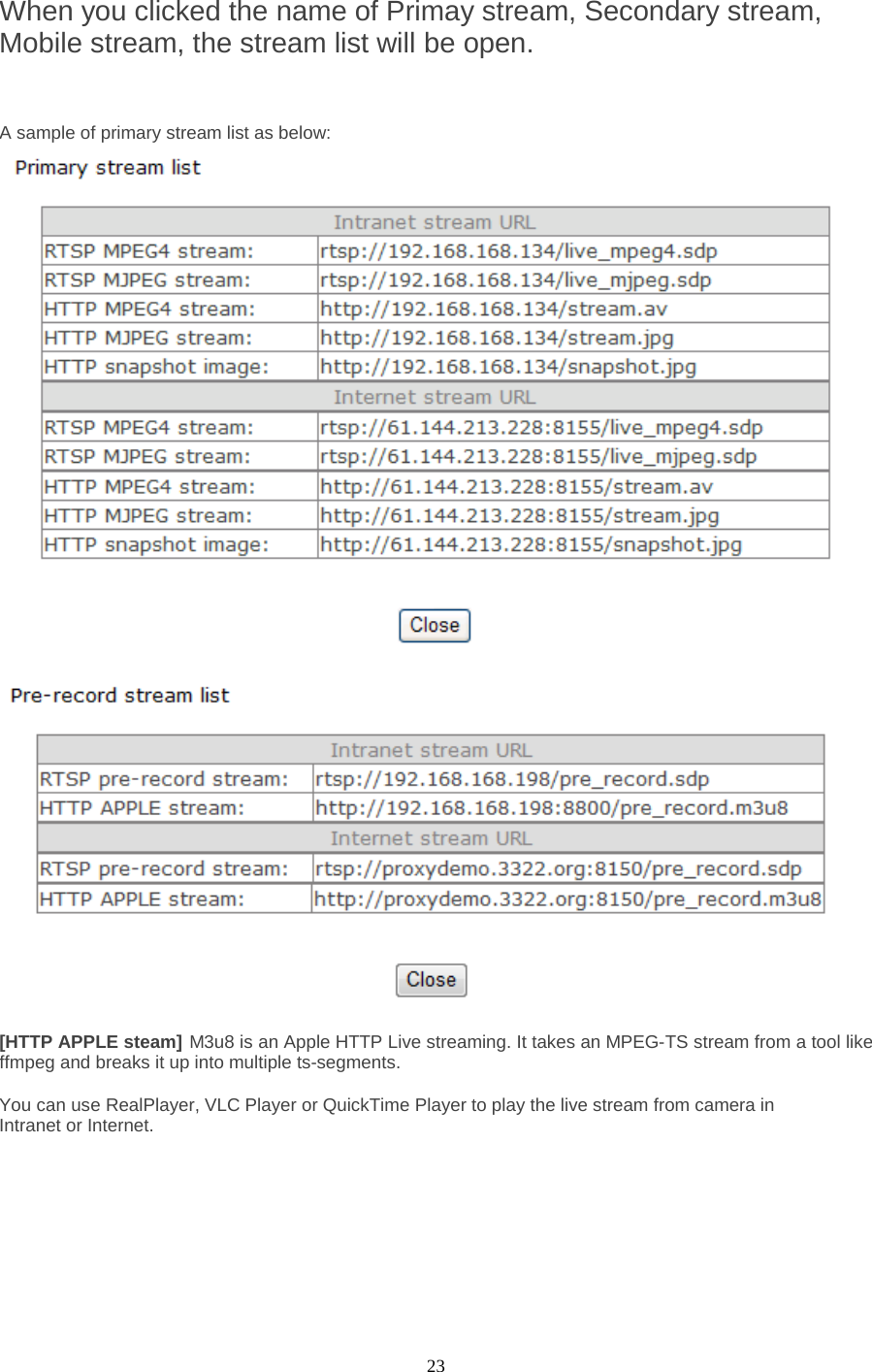  23 When you clicked the name of Primay stream, Secondary stream, Mobile stream, the stream list will be open.    A sample of primary stream list as below:     [HTTP APPLE steam] M3u8 is an Apple HTTP Live streaming. It takes an MPEG-TS stream from a tool like ffmpeg and breaks it up into multiple ts-segments.  You can use RealPlayer, VLC Player or QuickTime Player to play the live stream from camera in Intranet or Internet.         